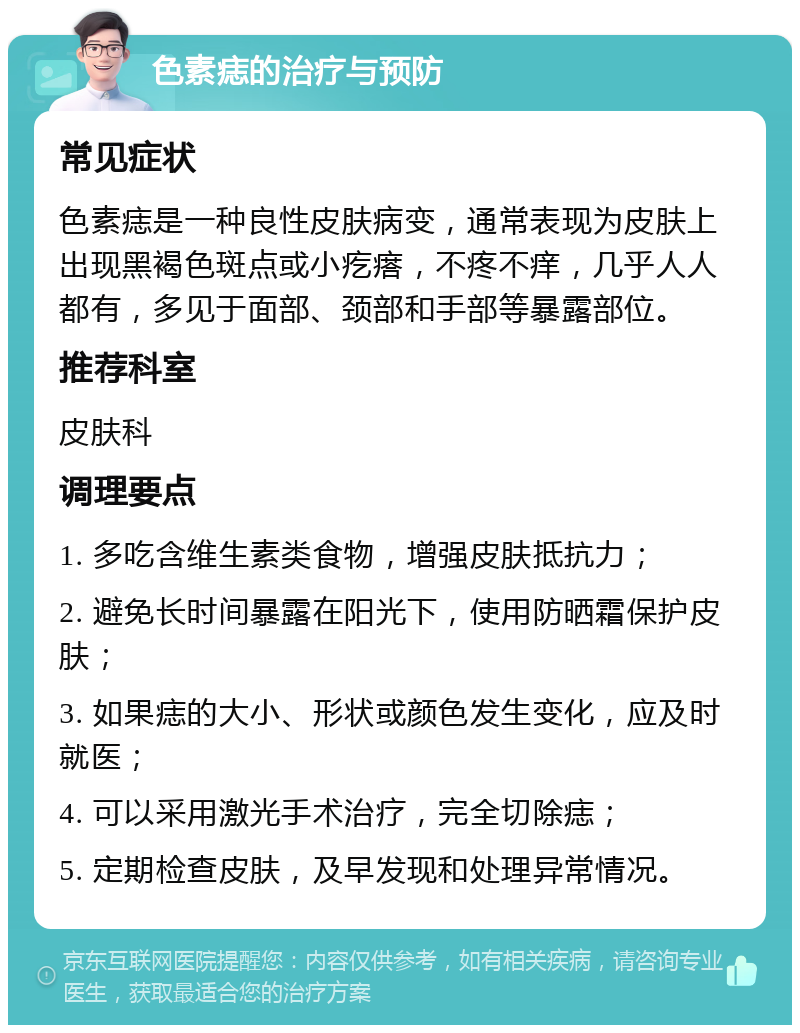 色素痣的治疗与预防 常见症状 色素痣是一种良性皮肤病变，通常表现为皮肤上出现黑褐色斑点或小疙瘩，不疼不痒，几乎人人都有，多见于面部、颈部和手部等暴露部位。 推荐科室 皮肤科 调理要点 1. 多吃含维生素类食物，增强皮肤抵抗力； 2. 避免长时间暴露在阳光下，使用防晒霜保护皮肤； 3. 如果痣的大小、形状或颜色发生变化，应及时就医； 4. 可以采用激光手术治疗，完全切除痣； 5. 定期检查皮肤，及早发现和处理异常情况。