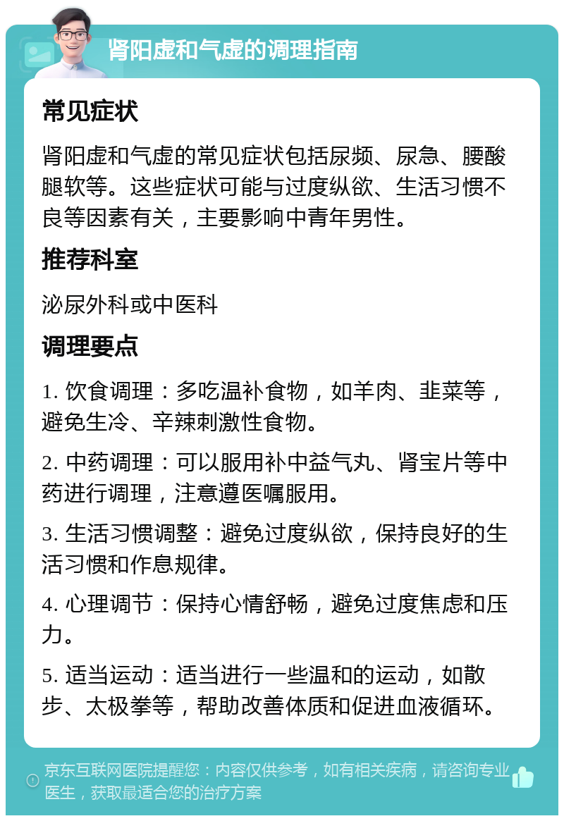 肾阳虚和气虚的调理指南 常见症状 肾阳虚和气虚的常见症状包括尿频、尿急、腰酸腿软等。这些症状可能与过度纵欲、生活习惯不良等因素有关，主要影响中青年男性。 推荐科室 泌尿外科或中医科 调理要点 1. 饮食调理：多吃温补食物，如羊肉、韭菜等，避免生冷、辛辣刺激性食物。 2. 中药调理：可以服用补中益气丸、肾宝片等中药进行调理，注意遵医嘱服用。 3. 生活习惯调整：避免过度纵欲，保持良好的生活习惯和作息规律。 4. 心理调节：保持心情舒畅，避免过度焦虑和压力。 5. 适当运动：适当进行一些温和的运动，如散步、太极拳等，帮助改善体质和促进血液循环。