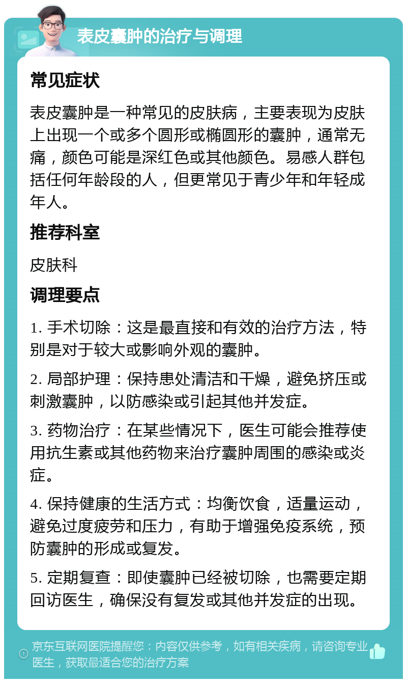 表皮囊肿的治疗与调理 常见症状 表皮囊肿是一种常见的皮肤病，主要表现为皮肤上出现一个或多个圆形或椭圆形的囊肿，通常无痛，颜色可能是深红色或其他颜色。易感人群包括任何年龄段的人，但更常见于青少年和年轻成年人。 推荐科室 皮肤科 调理要点 1. 手术切除：这是最直接和有效的治疗方法，特别是对于较大或影响外观的囊肿。 2. 局部护理：保持患处清洁和干燥，避免挤压或刺激囊肿，以防感染或引起其他并发症。 3. 药物治疗：在某些情况下，医生可能会推荐使用抗生素或其他药物来治疗囊肿周围的感染或炎症。 4. 保持健康的生活方式：均衡饮食，适量运动，避免过度疲劳和压力，有助于增强免疫系统，预防囊肿的形成或复发。 5. 定期复查：即使囊肿已经被切除，也需要定期回访医生，确保没有复发或其他并发症的出现。