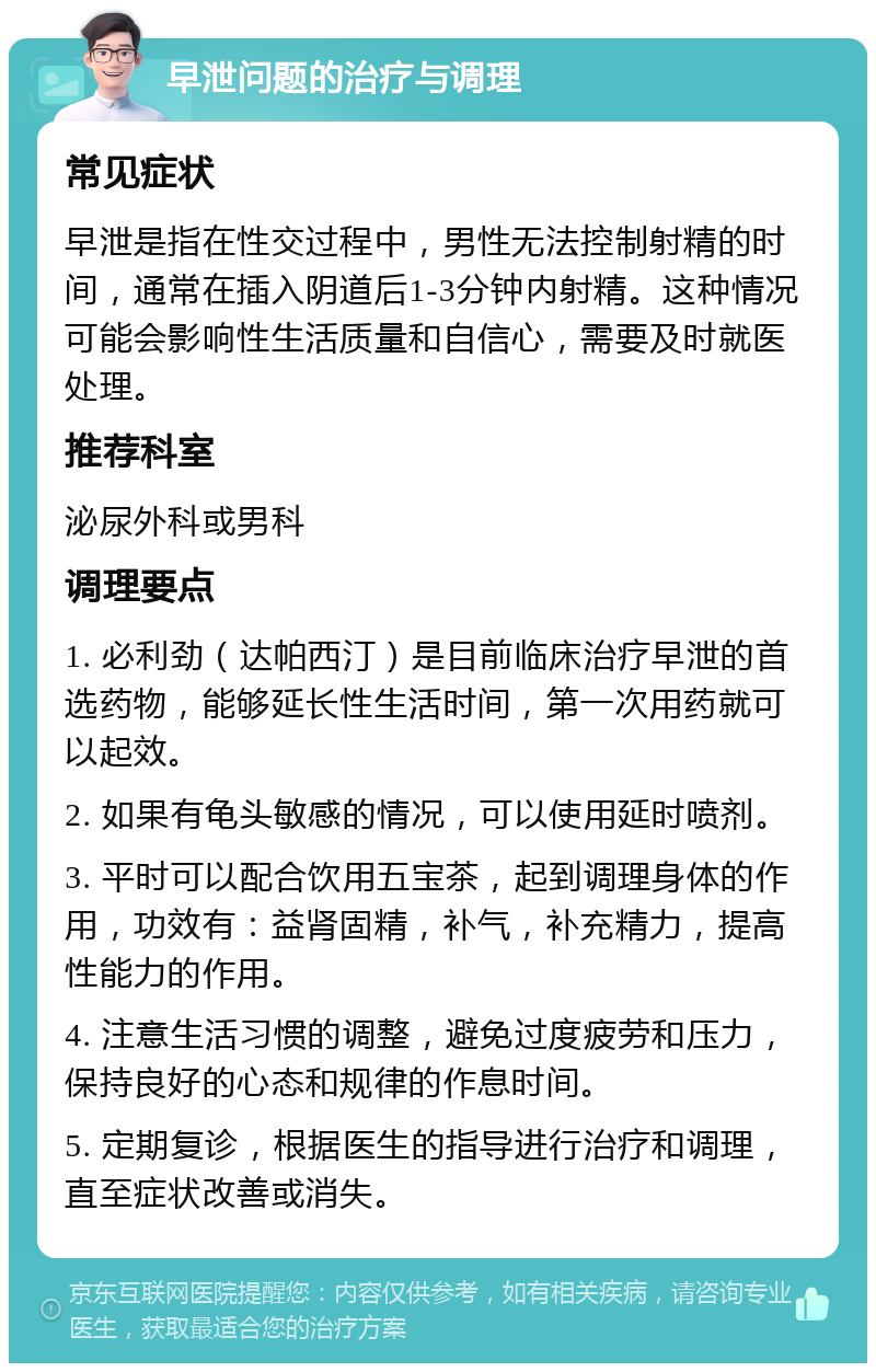 早泄问题的治疗与调理 常见症状 早泄是指在性交过程中，男性无法控制射精的时间，通常在插入阴道后1-3分钟内射精。这种情况可能会影响性生活质量和自信心，需要及时就医处理。 推荐科室 泌尿外科或男科 调理要点 1. 必利劲（达帕西汀）是目前临床治疗早泄的首选药物，能够延长性生活时间，第一次用药就可以起效。 2. 如果有龟头敏感的情况，可以使用延时喷剂。 3. 平时可以配合饮用五宝茶，起到调理身体的作用，功效有：益肾固精，补气，补充精力，提高性能力的作用。 4. 注意生活习惯的调整，避免过度疲劳和压力，保持良好的心态和规律的作息时间。 5. 定期复诊，根据医生的指导进行治疗和调理，直至症状改善或消失。