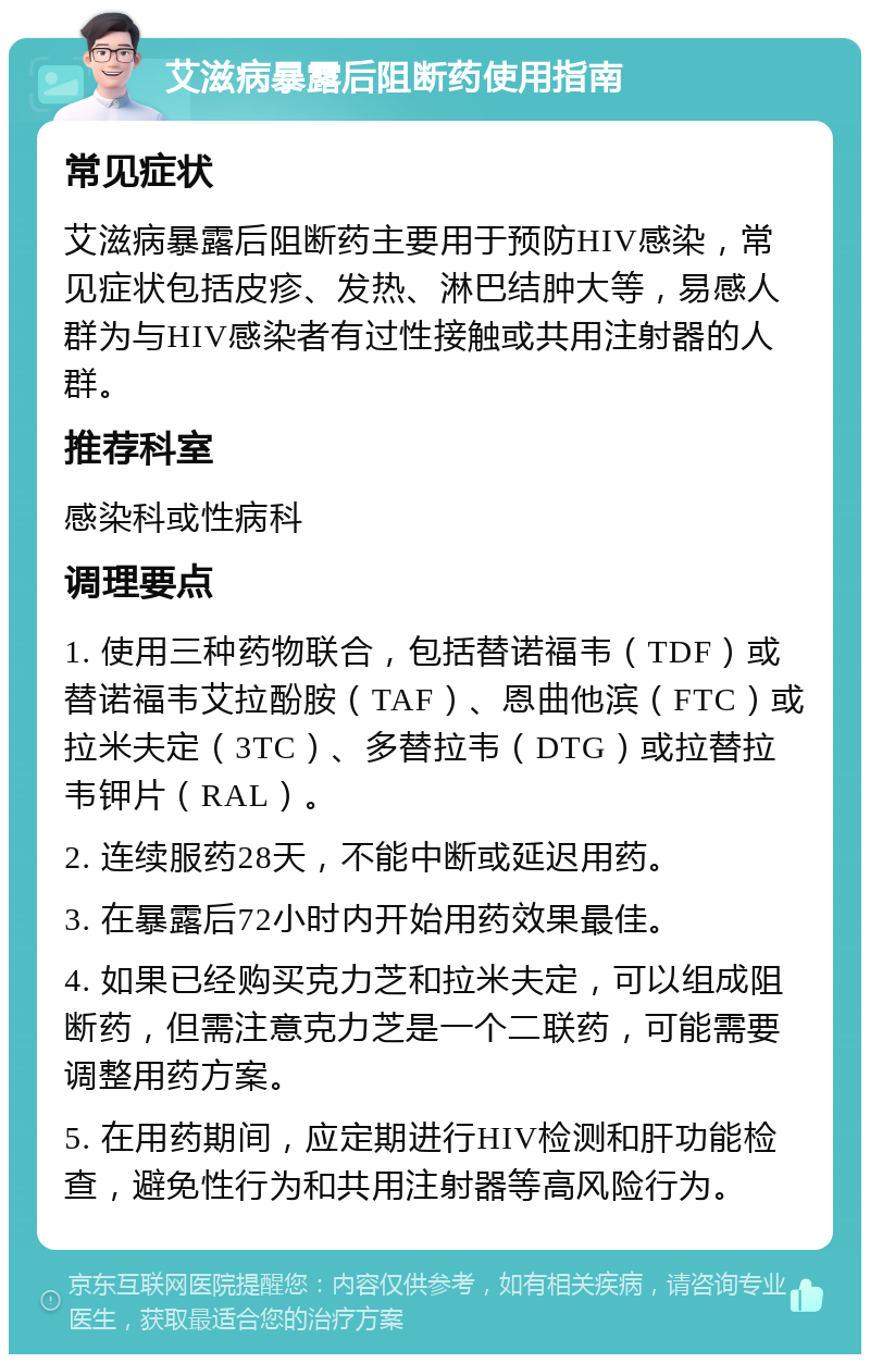 艾滋病暴露后阻断药使用指南 常见症状 艾滋病暴露后阻断药主要用于预防HIV感染，常见症状包括皮疹、发热、淋巴结肿大等，易感人群为与HIV感染者有过性接触或共用注射器的人群。 推荐科室 感染科或性病科 调理要点 1. 使用三种药物联合，包括替诺福韦（TDF）或替诺福韦艾拉酚胺（TAF）、恩曲他滨（FTC）或拉米夫定（3TC）、多替拉韦（DTG）或拉替拉韦钾片（RAL）。 2. 连续服药28天，不能中断或延迟用药。 3. 在暴露后72小时内开始用药效果最佳。 4. 如果已经购买克力芝和拉米夫定，可以组成阻断药，但需注意克力芝是一个二联药，可能需要调整用药方案。 5. 在用药期间，应定期进行HIV检测和肝功能检查，避免性行为和共用注射器等高风险行为。