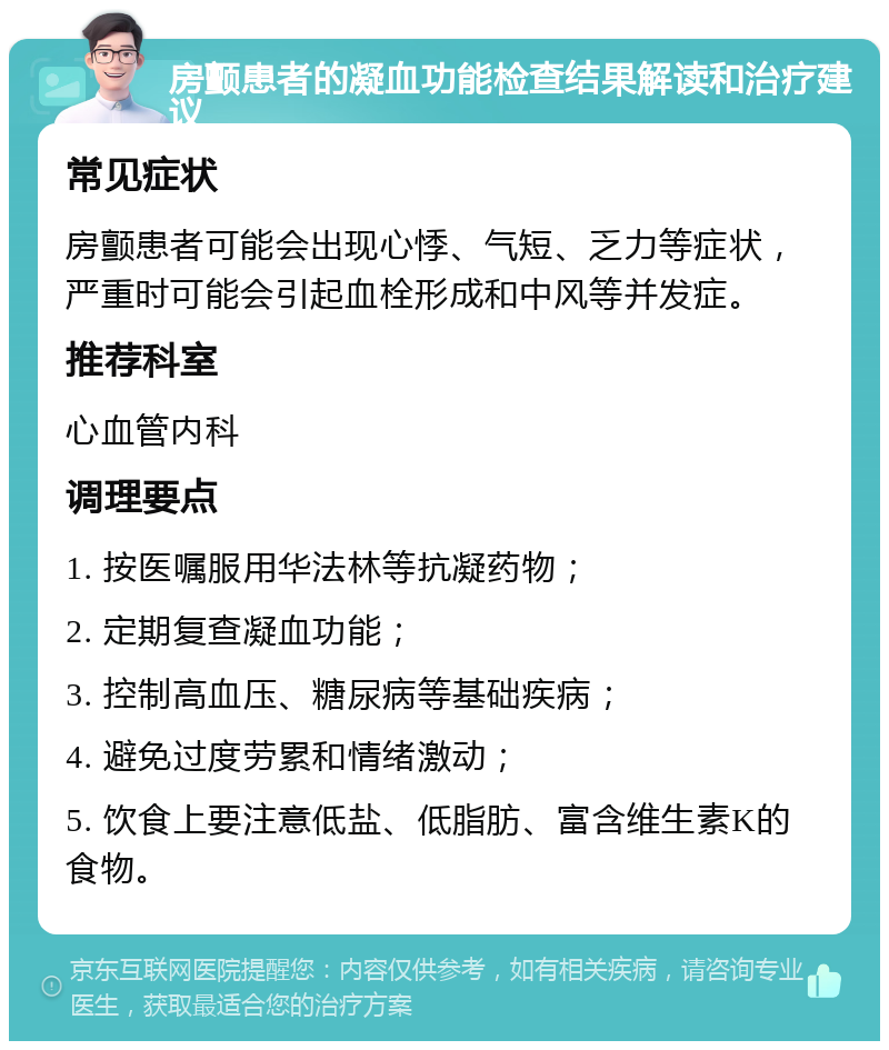 房颤患者的凝血功能检查结果解读和治疗建议 常见症状 房颤患者可能会出现心悸、气短、乏力等症状，严重时可能会引起血栓形成和中风等并发症。 推荐科室 心血管内科 调理要点 1. 按医嘱服用华法林等抗凝药物； 2. 定期复查凝血功能； 3. 控制高血压、糖尿病等基础疾病； 4. 避免过度劳累和情绪激动； 5. 饮食上要注意低盐、低脂肪、富含维生素K的食物。