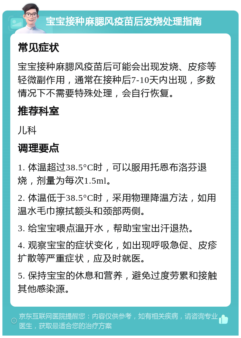 宝宝接种麻腮风疫苗后发烧处理指南 常见症状 宝宝接种麻腮风疫苗后可能会出现发烧、皮疹等轻微副作用，通常在接种后7-10天内出现，多数情况下不需要特殊处理，会自行恢复。 推荐科室 儿科 调理要点 1. 体温超过38.5°C时，可以服用托恩布洛芬退烧，剂量为每次1.5ml。 2. 体温低于38.5°C时，采用物理降温方法，如用温水毛巾擦拭额头和颈部两侧。 3. 给宝宝喂点温开水，帮助宝宝出汗退热。 4. 观察宝宝的症状变化，如出现呼吸急促、皮疹扩散等严重症状，应及时就医。 5. 保持宝宝的休息和营养，避免过度劳累和接触其他感染源。