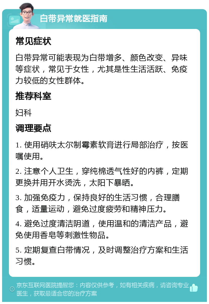 白带异常就医指南 常见症状 白带异常可能表现为白带增多、颜色改变、异味等症状，常见于女性，尤其是性生活活跃、免疫力较低的女性群体。 推荐科室 妇科 调理要点 1. 使用硝呋太尔制霉素软膏进行局部治疗，按医嘱使用。 2. 注意个人卫生，穿纯棉透气性好的内裤，定期更换并用开水烫洗，太阳下暴晒。 3. 加强免疫力，保持良好的生活习惯，合理膳食，适量运动，避免过度疲劳和精神压力。 4. 避免过度清洁阴道，使用温和的清洁产品，避免使用香皂等刺激性物品。 5. 定期复查白带情况，及时调整治疗方案和生活习惯。