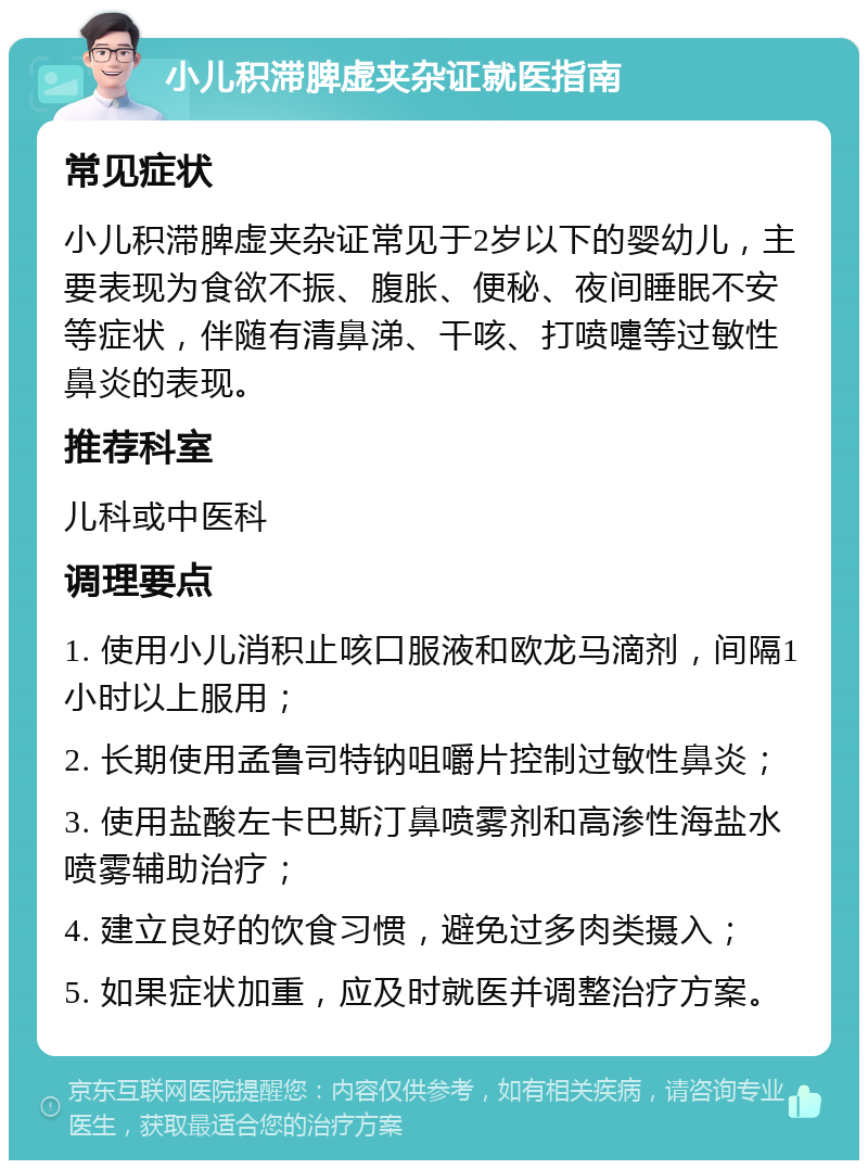 小儿积滞脾虚夹杂证就医指南 常见症状 小儿积滞脾虚夹杂证常见于2岁以下的婴幼儿，主要表现为食欲不振、腹胀、便秘、夜间睡眠不安等症状，伴随有清鼻涕、干咳、打喷嚏等过敏性鼻炎的表现。 推荐科室 儿科或中医科 调理要点 1. 使用小儿消积止咳口服液和欧龙马滴剂，间隔1小时以上服用； 2. 长期使用孟鲁司特钠咀嚼片控制过敏性鼻炎； 3. 使用盐酸左卡巴斯汀鼻喷雾剂和高渗性海盐水喷雾辅助治疗； 4. 建立良好的饮食习惯，避免过多肉类摄入； 5. 如果症状加重，应及时就医并调整治疗方案。