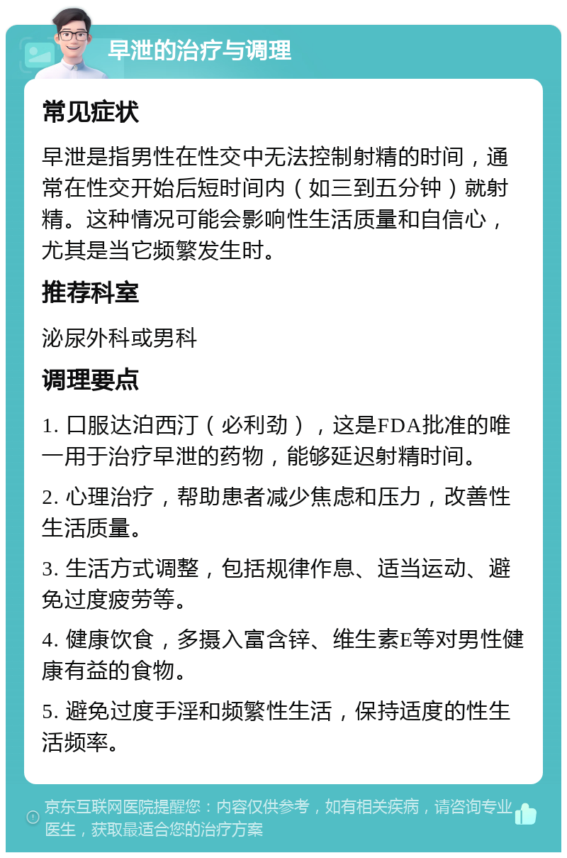 早泄的治疗与调理 常见症状 早泄是指男性在性交中无法控制射精的时间，通常在性交开始后短时间内（如三到五分钟）就射精。这种情况可能会影响性生活质量和自信心，尤其是当它频繁发生时。 推荐科室 泌尿外科或男科 调理要点 1. 口服达泊西汀（必利劲），这是FDA批准的唯一用于治疗早泄的药物，能够延迟射精时间。 2. 心理治疗，帮助患者减少焦虑和压力，改善性生活质量。 3. 生活方式调整，包括规律作息、适当运动、避免过度疲劳等。 4. 健康饮食，多摄入富含锌、维生素E等对男性健康有益的食物。 5. 避免过度手淫和频繁性生活，保持适度的性生活频率。