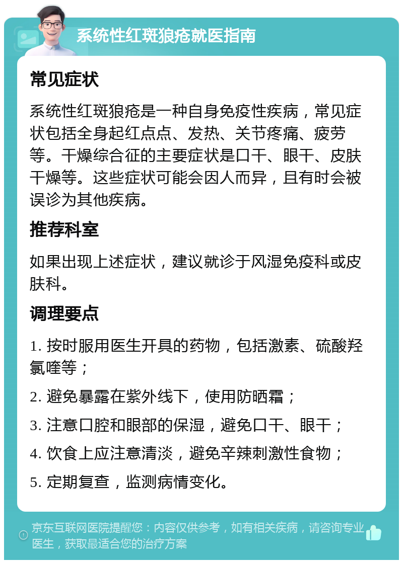 系统性红斑狼疮就医指南 常见症状 系统性红斑狼疮是一种自身免疫性疾病，常见症状包括全身起红点点、发热、关节疼痛、疲劳等。干燥综合征的主要症状是口干、眼干、皮肤干燥等。这些症状可能会因人而异，且有时会被误诊为其他疾病。 推荐科室 如果出现上述症状，建议就诊于风湿免疫科或皮肤科。 调理要点 1. 按时服用医生开具的药物，包括激素、硫酸羟氯喹等； 2. 避免暴露在紫外线下，使用防晒霜； 3. 注意口腔和眼部的保湿，避免口干、眼干； 4. 饮食上应注意清淡，避免辛辣刺激性食物； 5. 定期复查，监测病情变化。