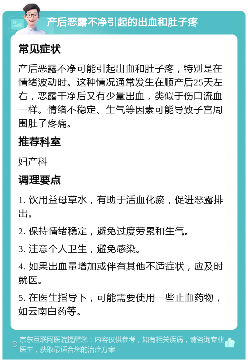 产后恶露不净引起的出血和肚子疼 常见症状 产后恶露不净可能引起出血和肚子疼，特别是在情绪波动时。这种情况通常发生在顺产后25天左右，恶露干净后又有少量出血，类似于伤口流血一样。情绪不稳定、生气等因素可能导致子宫周围肚子疼痛。 推荐科室 妇产科 调理要点 1. 饮用益母草水，有助于活血化瘀，促进恶露排出。 2. 保持情绪稳定，避免过度劳累和生气。 3. 注意个人卫生，避免感染。 4. 如果出血量增加或伴有其他不适症状，应及时就医。 5. 在医生指导下，可能需要使用一些止血药物，如云南白药等。