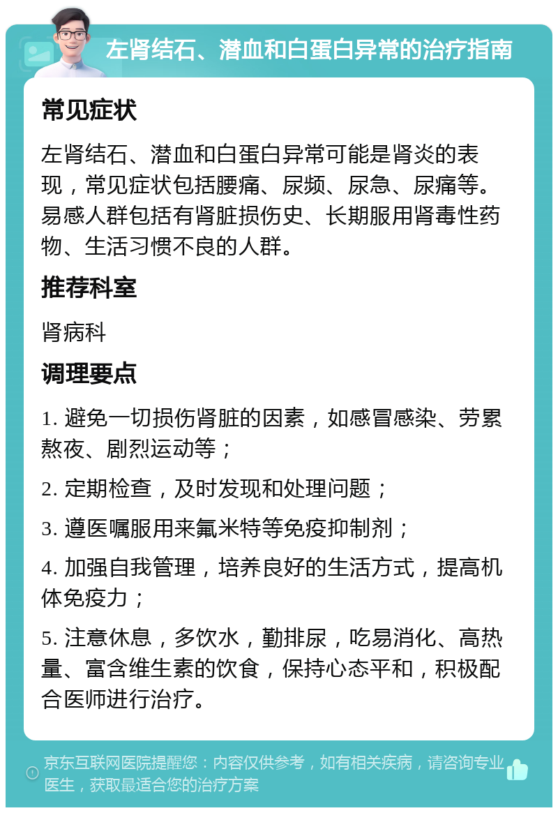 左肾结石、潜血和白蛋白异常的治疗指南 常见症状 左肾结石、潜血和白蛋白异常可能是肾炎的表现，常见症状包括腰痛、尿频、尿急、尿痛等。易感人群包括有肾脏损伤史、长期服用肾毒性药物、生活习惯不良的人群。 推荐科室 肾病科 调理要点 1. 避免一切损伤肾脏的因素，如感冒感染、劳累熬夜、剧烈运动等； 2. 定期检查，及时发现和处理问题； 3. 遵医嘱服用来氟米特等免疫抑制剂； 4. 加强自我管理，培养良好的生活方式，提高机体免疫力； 5. 注意休息，多饮水，勤排尿，吃易消化、高热量、富含维生素的饮食，保持心态平和，积极配合医师进行治疗。