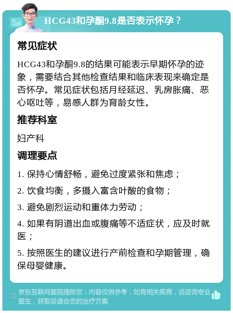 HCG43和孕酮9.8是否表示怀孕？ 常见症状 HCG43和孕酮9.8的结果可能表示早期怀孕的迹象，需要结合其他检查结果和临床表现来确定是否怀孕。常见症状包括月经延迟、乳房胀痛、恶心呕吐等，易感人群为育龄女性。 推荐科室 妇产科 调理要点 1. 保持心情舒畅，避免过度紧张和焦虑； 2. 饮食均衡，多摄入富含叶酸的食物； 3. 避免剧烈运动和重体力劳动； 4. 如果有阴道出血或腹痛等不适症状，应及时就医； 5. 按照医生的建议进行产前检查和孕期管理，确保母婴健康。