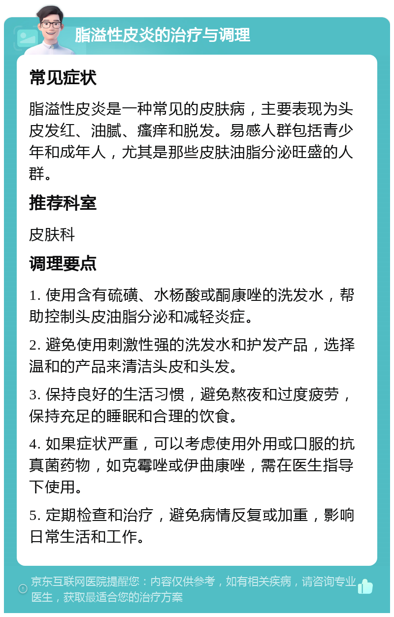 脂溢性皮炎的治疗与调理 常见症状 脂溢性皮炎是一种常见的皮肤病，主要表现为头皮发红、油腻、瘙痒和脱发。易感人群包括青少年和成年人，尤其是那些皮肤油脂分泌旺盛的人群。 推荐科室 皮肤科 调理要点 1. 使用含有硫磺、水杨酸或酮康唑的洗发水，帮助控制头皮油脂分泌和减轻炎症。 2. 避免使用刺激性强的洗发水和护发产品，选择温和的产品来清洁头皮和头发。 3. 保持良好的生活习惯，避免熬夜和过度疲劳，保持充足的睡眠和合理的饮食。 4. 如果症状严重，可以考虑使用外用或口服的抗真菌药物，如克霉唑或伊曲康唑，需在医生指导下使用。 5. 定期检查和治疗，避免病情反复或加重，影响日常生活和工作。