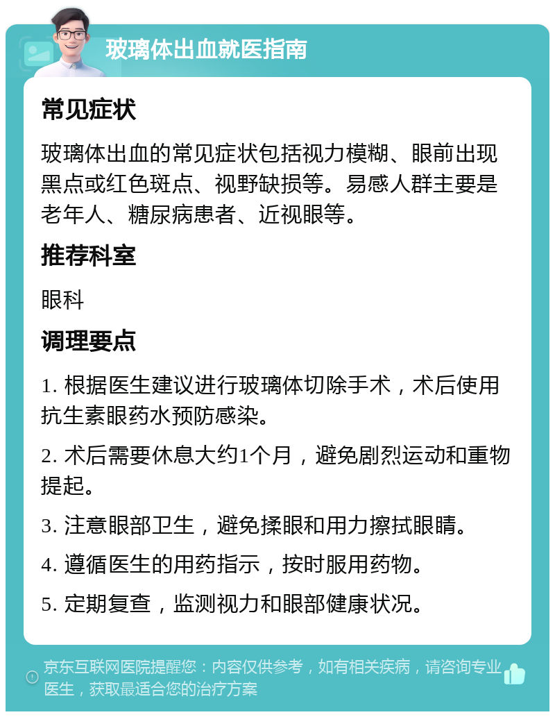 玻璃体出血就医指南 常见症状 玻璃体出血的常见症状包括视力模糊、眼前出现黑点或红色斑点、视野缺损等。易感人群主要是老年人、糖尿病患者、近视眼等。 推荐科室 眼科 调理要点 1. 根据医生建议进行玻璃体切除手术，术后使用抗生素眼药水预防感染。 2. 术后需要休息大约1个月，避免剧烈运动和重物提起。 3. 注意眼部卫生，避免揉眼和用力擦拭眼睛。 4. 遵循医生的用药指示，按时服用药物。 5. 定期复查，监测视力和眼部健康状况。