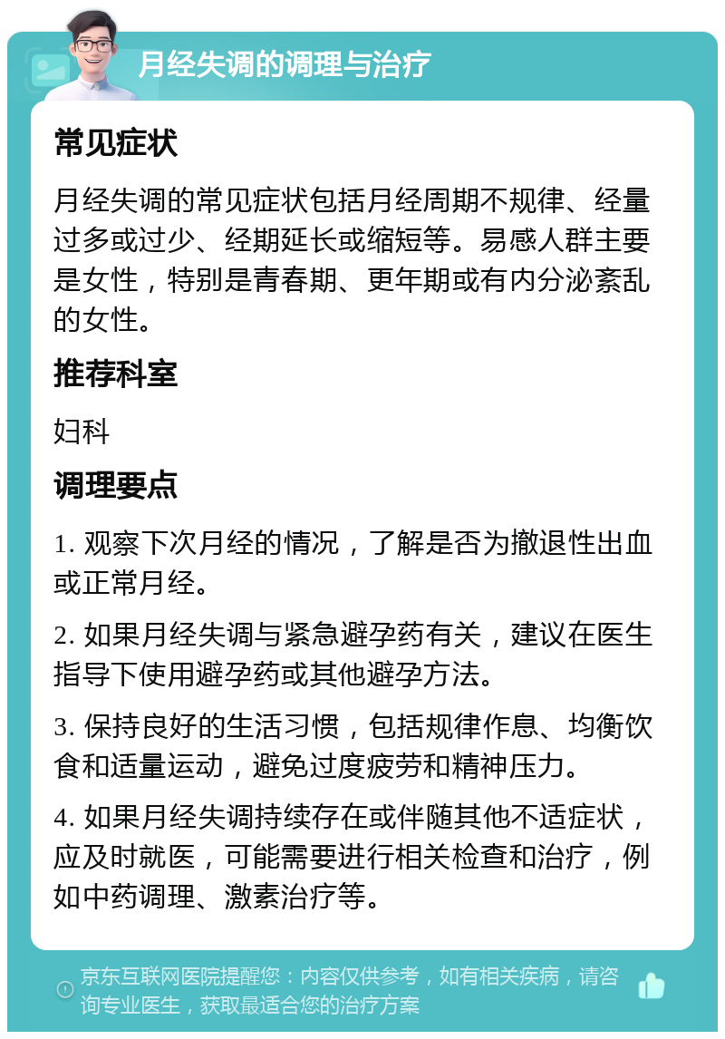 月经失调的调理与治疗 常见症状 月经失调的常见症状包括月经周期不规律、经量过多或过少、经期延长或缩短等。易感人群主要是女性，特别是青春期、更年期或有内分泌紊乱的女性。 推荐科室 妇科 调理要点 1. 观察下次月经的情况，了解是否为撤退性出血或正常月经。 2. 如果月经失调与紧急避孕药有关，建议在医生指导下使用避孕药或其他避孕方法。 3. 保持良好的生活习惯，包括规律作息、均衡饮食和适量运动，避免过度疲劳和精神压力。 4. 如果月经失调持续存在或伴随其他不适症状，应及时就医，可能需要进行相关检查和治疗，例如中药调理、激素治疗等。