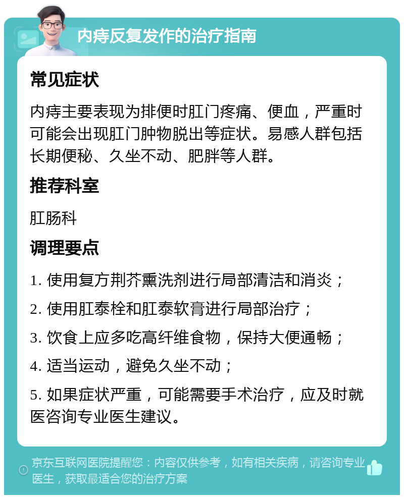 内痔反复发作的治疗指南 常见症状 内痔主要表现为排便时肛门疼痛、便血，严重时可能会出现肛门肿物脱出等症状。易感人群包括长期便秘、久坐不动、肥胖等人群。 推荐科室 肛肠科 调理要点 1. 使用复方荆芥熏洗剂进行局部清洁和消炎； 2. 使用肛泰栓和肛泰软膏进行局部治疗； 3. 饮食上应多吃高纤维食物，保持大便通畅； 4. 适当运动，避免久坐不动； 5. 如果症状严重，可能需要手术治疗，应及时就医咨询专业医生建议。