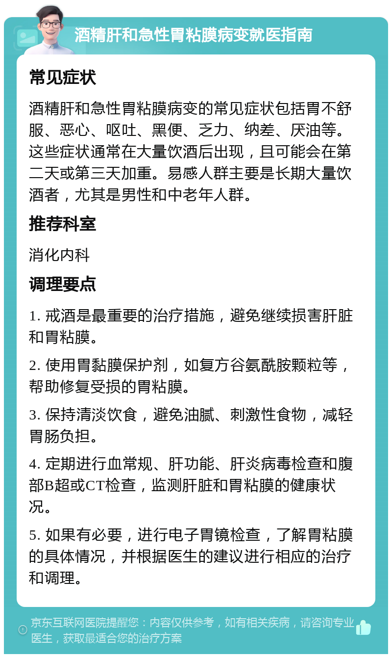 酒精肝和急性胃粘膜病变就医指南 常见症状 酒精肝和急性胃粘膜病变的常见症状包括胃不舒服、恶心、呕吐、黑便、乏力、纳差、厌油等。这些症状通常在大量饮酒后出现，且可能会在第二天或第三天加重。易感人群主要是长期大量饮酒者，尤其是男性和中老年人群。 推荐科室 消化内科 调理要点 1. 戒酒是最重要的治疗措施，避免继续损害肝脏和胃粘膜。 2. 使用胃黏膜保护剂，如复方谷氨酰胺颗粒等，帮助修复受损的胃粘膜。 3. 保持清淡饮食，避免油腻、刺激性食物，减轻胃肠负担。 4. 定期进行血常规、肝功能、肝炎病毒检查和腹部B超或CT检查，监测肝脏和胃粘膜的健康状况。 5. 如果有必要，进行电子胃镜检查，了解胃粘膜的具体情况，并根据医生的建议进行相应的治疗和调理。