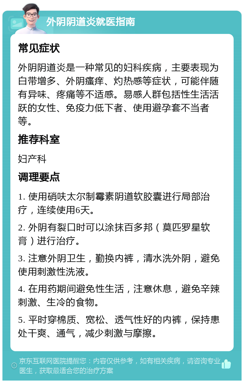 外阴阴道炎就医指南 常见症状 外阴阴道炎是一种常见的妇科疾病，主要表现为白带增多、外阴瘙痒、灼热感等症状，可能伴随有异味、疼痛等不适感。易感人群包括性生活活跃的女性、免疫力低下者、使用避孕套不当者等。 推荐科室 妇产科 调理要点 1. 使用硝呋太尔制霉素阴道软胶囊进行局部治疗，连续使用6天。 2. 外阴有裂口时可以涂抹百多邦（莫匹罗星软膏）进行治疗。 3. 注意外阴卫生，勤换内裤，清水洗外阴，避免使用刺激性洗液。 4. 在用药期间避免性生活，注意休息，避免辛辣刺激、生冷的食物。 5. 平时穿棉质、宽松、透气性好的内裤，保持患处干爽、通气，减少刺激与摩擦。