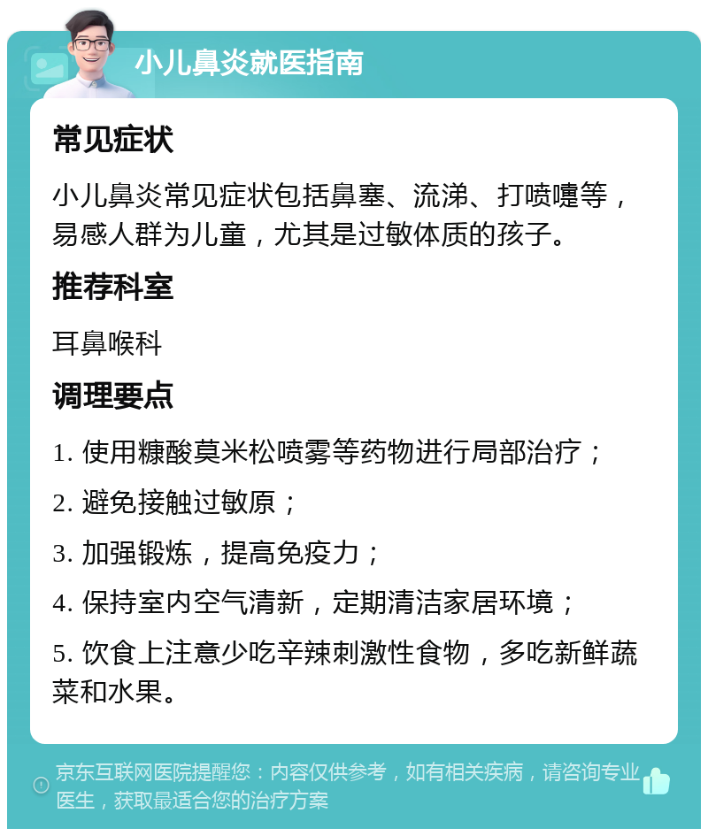 小儿鼻炎就医指南 常见症状 小儿鼻炎常见症状包括鼻塞、流涕、打喷嚏等，易感人群为儿童，尤其是过敏体质的孩子。 推荐科室 耳鼻喉科 调理要点 1. 使用糠酸莫米松喷雾等药物进行局部治疗； 2. 避免接触过敏原； 3. 加强锻炼，提高免疫力； 4. 保持室内空气清新，定期清洁家居环境； 5. 饮食上注意少吃辛辣刺激性食物，多吃新鲜蔬菜和水果。