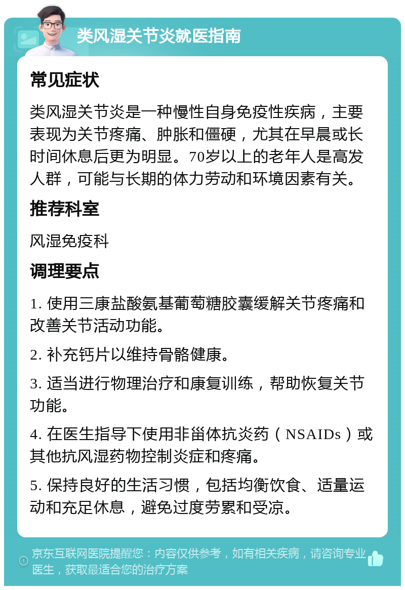 类风湿关节炎就医指南 常见症状 类风湿关节炎是一种慢性自身免疫性疾病，主要表现为关节疼痛、肿胀和僵硬，尤其在早晨或长时间休息后更为明显。70岁以上的老年人是高发人群，可能与长期的体力劳动和环境因素有关。 推荐科室 风湿免疫科 调理要点 1. 使用三康盐酸氨基葡萄糖胶囊缓解关节疼痛和改善关节活动功能。 2. 补充钙片以维持骨骼健康。 3. 适当进行物理治疗和康复训练，帮助恢复关节功能。 4. 在医生指导下使用非甾体抗炎药（NSAIDs）或其他抗风湿药物控制炎症和疼痛。 5. 保持良好的生活习惯，包括均衡饮食、适量运动和充足休息，避免过度劳累和受凉。