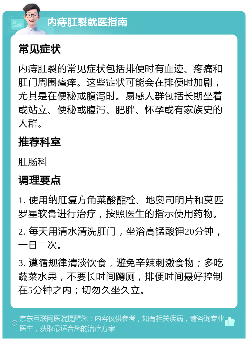 内痔肛裂就医指南 常见症状 内痔肛裂的常见症状包括排便时有血迹、疼痛和肛门周围瘙痒。这些症状可能会在排便时加剧，尤其是在便秘或腹泻时。易感人群包括长期坐着或站立、便秘或腹泻、肥胖、怀孕或有家族史的人群。 推荐科室 肛肠科 调理要点 1. 使用纳肛复方角菜酸酯栓、地奥司明片和莫匹罗星软膏进行治疗，按照医生的指示使用药物。 2. 每天用清水清洗肛门，坐浴高锰酸钾20分钟，一日二次。 3. 遵循规律清淡饮食，避免辛辣刺激食物；多吃蔬菜水果，不要长时间蹲厕，排便时间最好控制在5分钟之内；切勿久坐久立。