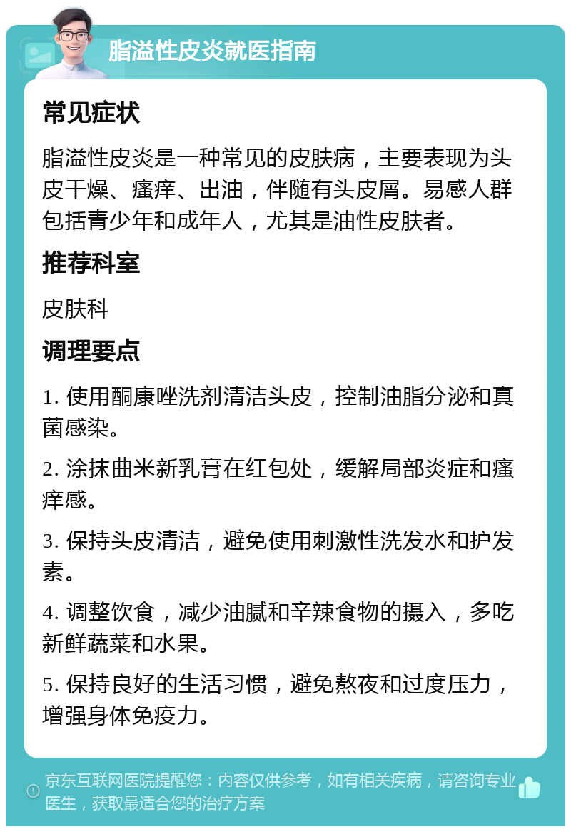 脂溢性皮炎就医指南 常见症状 脂溢性皮炎是一种常见的皮肤病，主要表现为头皮干燥、瘙痒、出油，伴随有头皮屑。易感人群包括青少年和成年人，尤其是油性皮肤者。 推荐科室 皮肤科 调理要点 1. 使用酮康唑洗剂清洁头皮，控制油脂分泌和真菌感染。 2. 涂抹曲米新乳膏在红包处，缓解局部炎症和瘙痒感。 3. 保持头皮清洁，避免使用刺激性洗发水和护发素。 4. 调整饮食，减少油腻和辛辣食物的摄入，多吃新鲜蔬菜和水果。 5. 保持良好的生活习惯，避免熬夜和过度压力，增强身体免疫力。