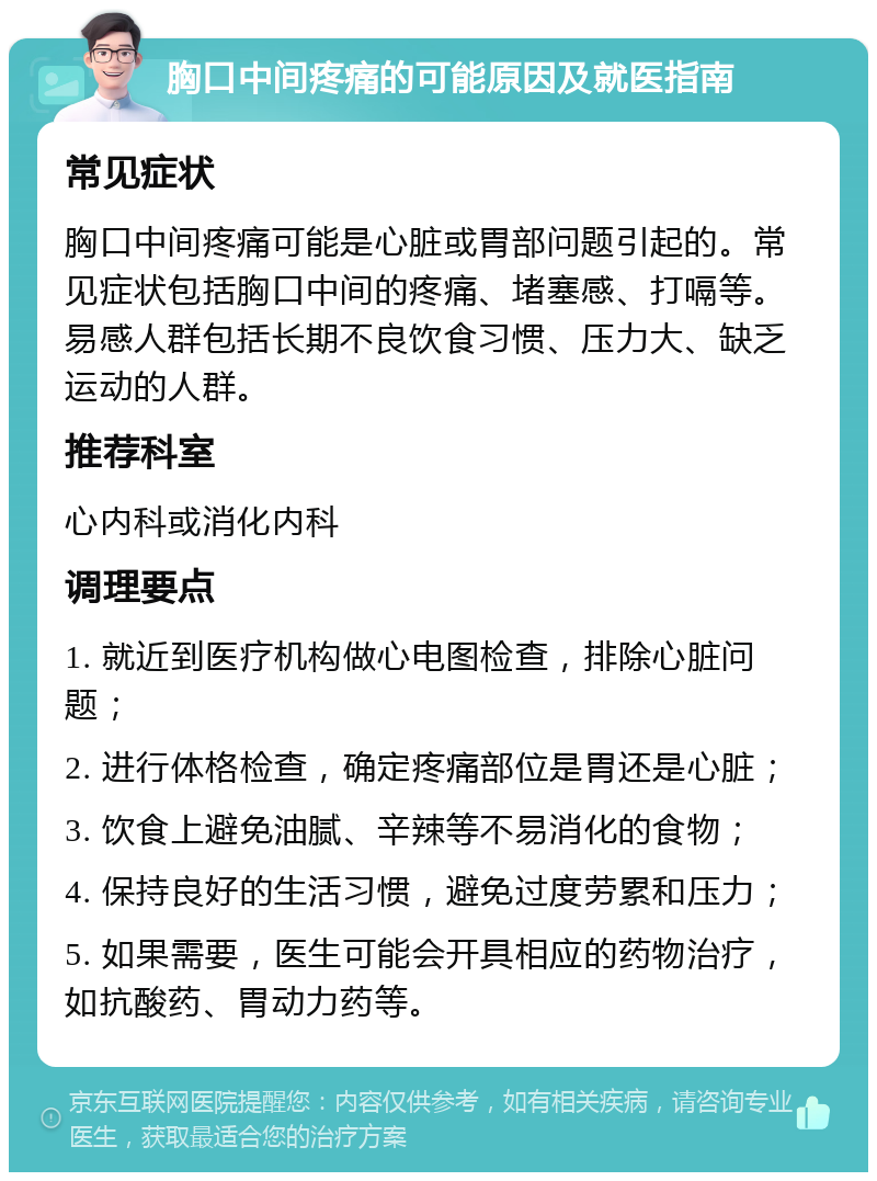 胸口中间疼痛的可能原因及就医指南 常见症状 胸口中间疼痛可能是心脏或胃部问题引起的。常见症状包括胸口中间的疼痛、堵塞感、打嗝等。易感人群包括长期不良饮食习惯、压力大、缺乏运动的人群。 推荐科室 心内科或消化内科 调理要点 1. 就近到医疗机构做心电图检查，排除心脏问题； 2. 进行体格检查，确定疼痛部位是胃还是心脏； 3. 饮食上避免油腻、辛辣等不易消化的食物； 4. 保持良好的生活习惯，避免过度劳累和压力； 5. 如果需要，医生可能会开具相应的药物治疗，如抗酸药、胃动力药等。