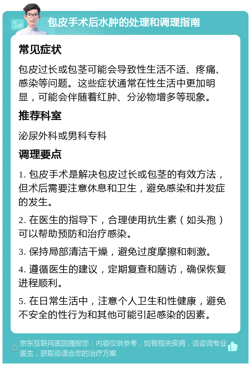 包皮手术后水肿的处理和调理指南 常见症状 包皮过长或包茎可能会导致性生活不适、疼痛、感染等问题。这些症状通常在性生活中更加明显，可能会伴随着红肿、分泌物增多等现象。 推荐科室 泌尿外科或男科专科 调理要点 1. 包皮手术是解决包皮过长或包茎的有效方法，但术后需要注意休息和卫生，避免感染和并发症的发生。 2. 在医生的指导下，合理使用抗生素（如头孢）可以帮助预防和治疗感染。 3. 保持局部清洁干燥，避免过度摩擦和刺激。 4. 遵循医生的建议，定期复查和随访，确保恢复进程顺利。 5. 在日常生活中，注意个人卫生和性健康，避免不安全的性行为和其他可能引起感染的因素。