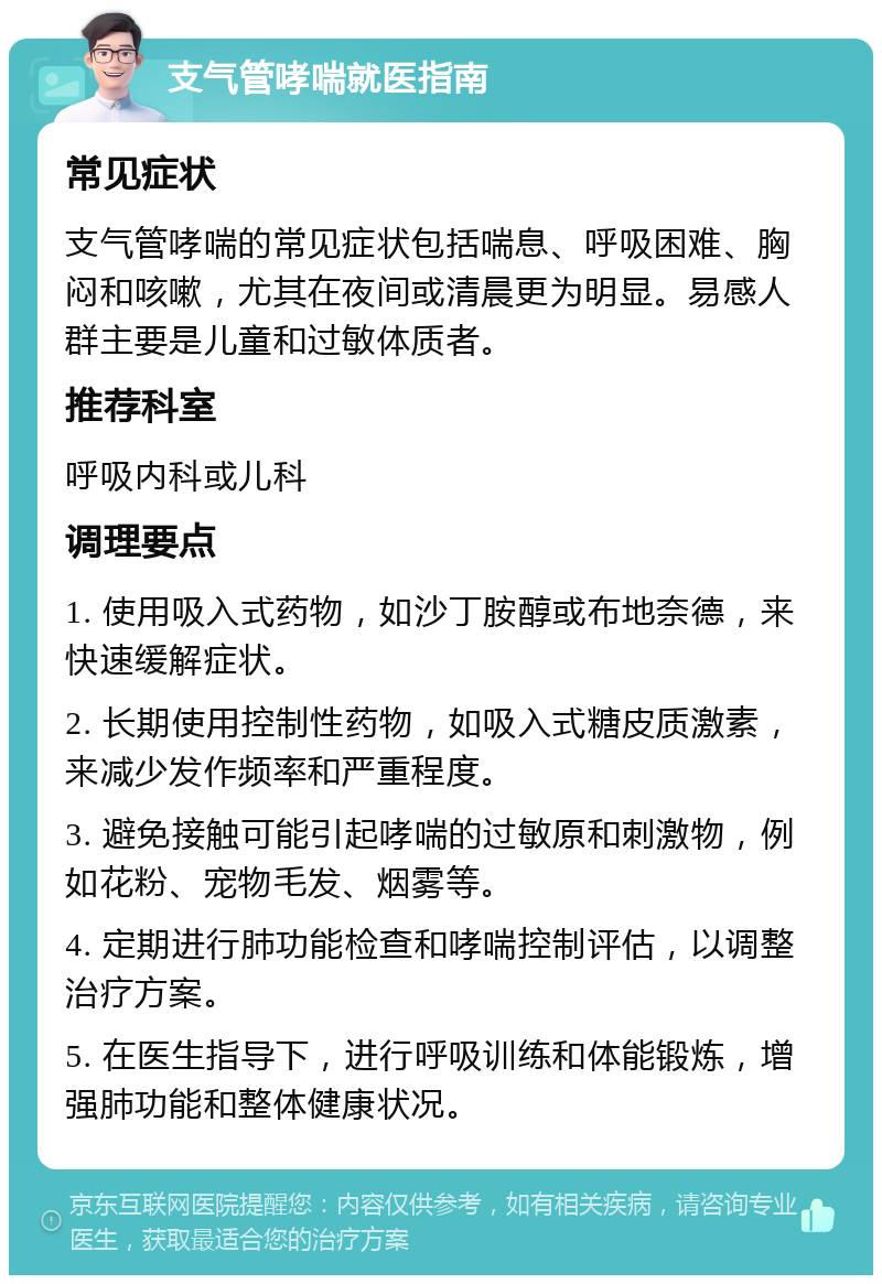 支气管哮喘就医指南 常见症状 支气管哮喘的常见症状包括喘息、呼吸困难、胸闷和咳嗽，尤其在夜间或清晨更为明显。易感人群主要是儿童和过敏体质者。 推荐科室 呼吸内科或儿科 调理要点 1. 使用吸入式药物，如沙丁胺醇或布地奈德，来快速缓解症状。 2. 长期使用控制性药物，如吸入式糖皮质激素，来减少发作频率和严重程度。 3. 避免接触可能引起哮喘的过敏原和刺激物，例如花粉、宠物毛发、烟雾等。 4. 定期进行肺功能检查和哮喘控制评估，以调整治疗方案。 5. 在医生指导下，进行呼吸训练和体能锻炼，增强肺功能和整体健康状况。