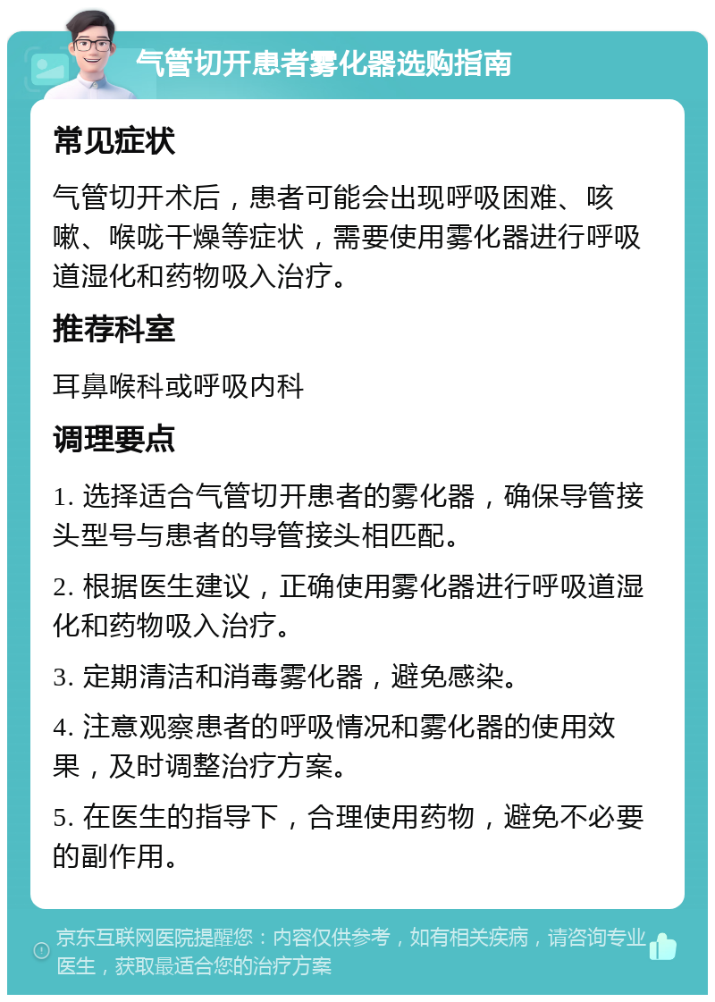 气管切开患者雾化器选购指南 常见症状 气管切开术后，患者可能会出现呼吸困难、咳嗽、喉咙干燥等症状，需要使用雾化器进行呼吸道湿化和药物吸入治疗。 推荐科室 耳鼻喉科或呼吸内科 调理要点 1. 选择适合气管切开患者的雾化器，确保导管接头型号与患者的导管接头相匹配。 2. 根据医生建议，正确使用雾化器进行呼吸道湿化和药物吸入治疗。 3. 定期清洁和消毒雾化器，避免感染。 4. 注意观察患者的呼吸情况和雾化器的使用效果，及时调整治疗方案。 5. 在医生的指导下，合理使用药物，避免不必要的副作用。