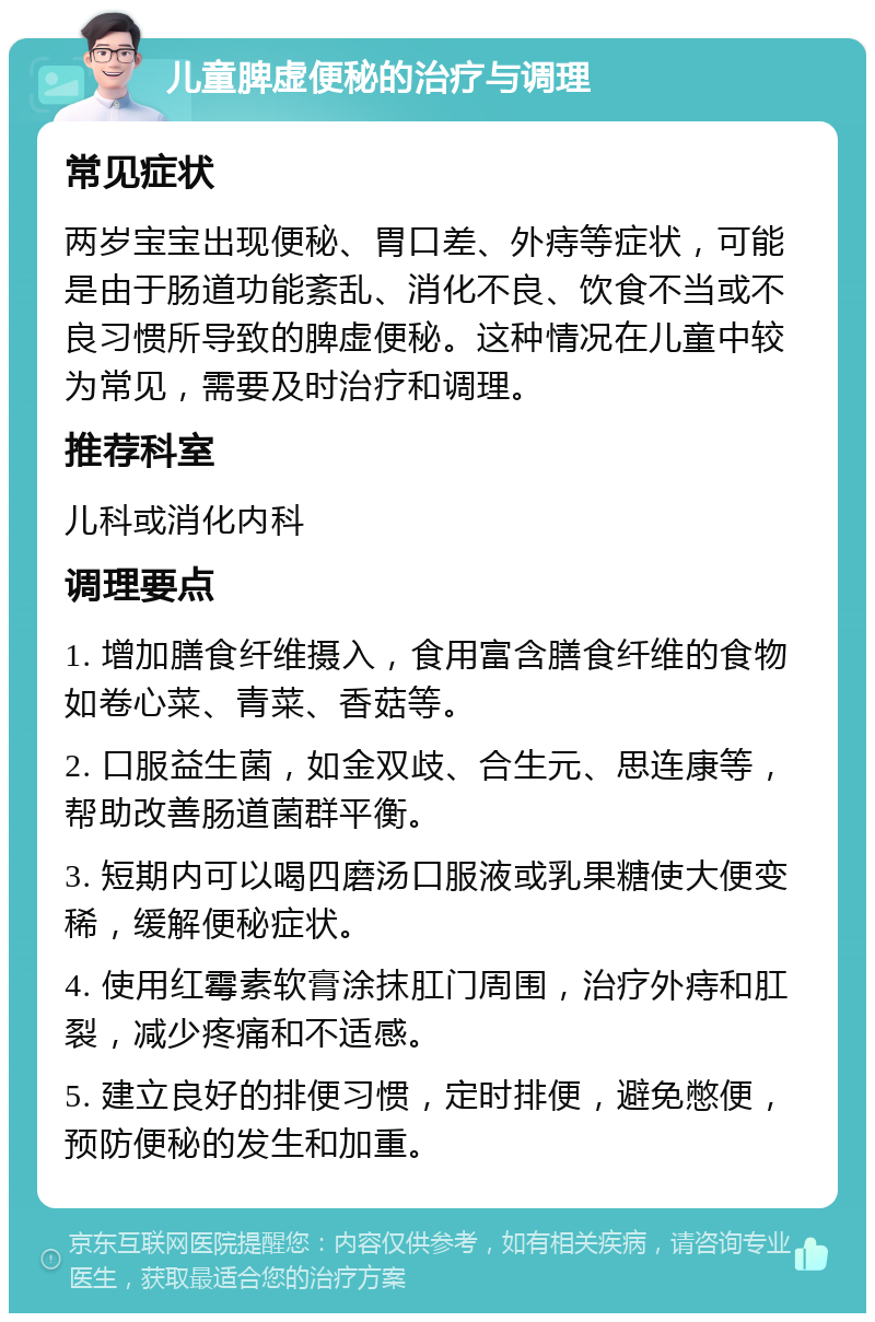 儿童脾虚便秘的治疗与调理 常见症状 两岁宝宝出现便秘、胃口差、外痔等症状，可能是由于肠道功能紊乱、消化不良、饮食不当或不良习惯所导致的脾虚便秘。这种情况在儿童中较为常见，需要及时治疗和调理。 推荐科室 儿科或消化内科 调理要点 1. 增加膳食纤维摄入，食用富含膳食纤维的食物如卷心菜、青菜、香菇等。 2. 口服益生菌，如金双歧、合生元、思连康等，帮助改善肠道菌群平衡。 3. 短期内可以喝四磨汤口服液或乳果糖使大便变稀，缓解便秘症状。 4. 使用红霉素软膏涂抹肛门周围，治疗外痔和肛裂，减少疼痛和不适感。 5. 建立良好的排便习惯，定时排便，避免憋便，预防便秘的发生和加重。