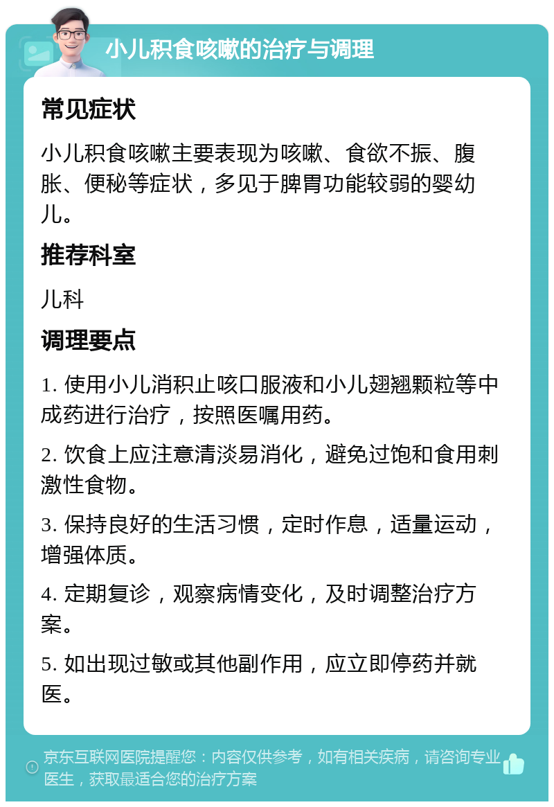 小儿积食咳嗽的治疗与调理 常见症状 小儿积食咳嗽主要表现为咳嗽、食欲不振、腹胀、便秘等症状，多见于脾胃功能较弱的婴幼儿。 推荐科室 儿科 调理要点 1. 使用小儿消积止咳口服液和小儿翅翘颗粒等中成药进行治疗，按照医嘱用药。 2. 饮食上应注意清淡易消化，避免过饱和食用刺激性食物。 3. 保持良好的生活习惯，定时作息，适量运动，增强体质。 4. 定期复诊，观察病情变化，及时调整治疗方案。 5. 如出现过敏或其他副作用，应立即停药并就医。