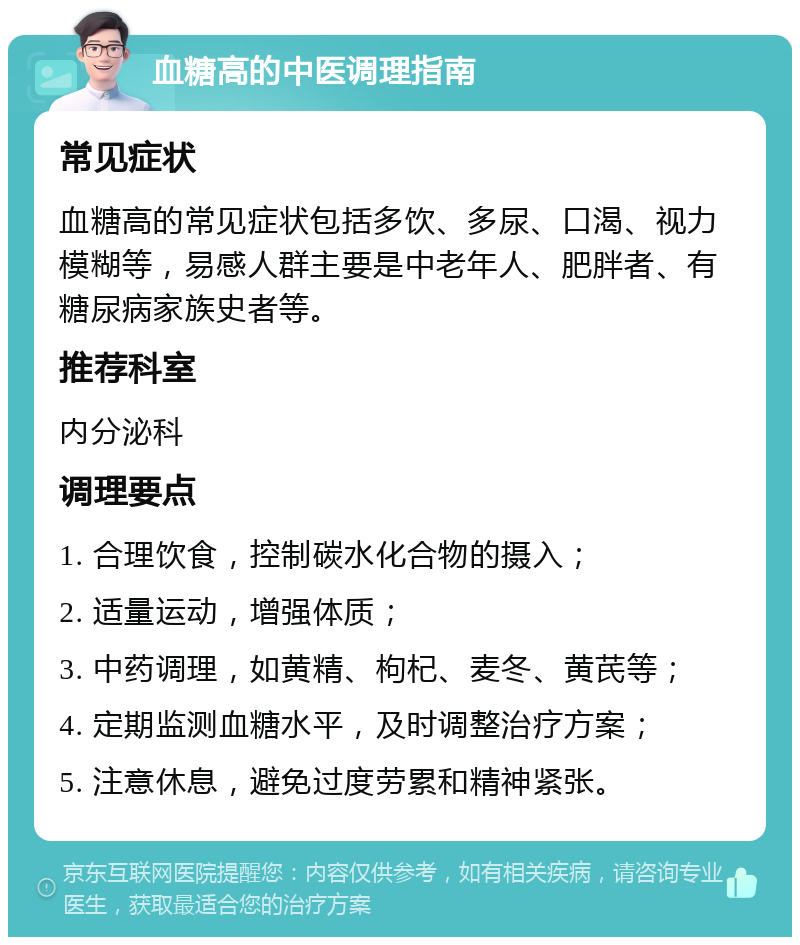 血糖高的中医调理指南 常见症状 血糖高的常见症状包括多饮、多尿、口渴、视力模糊等，易感人群主要是中老年人、肥胖者、有糖尿病家族史者等。 推荐科室 内分泌科 调理要点 1. 合理饮食，控制碳水化合物的摄入； 2. 适量运动，增强体质； 3. 中药调理，如黄精、枸杞、麦冬、黄芪等； 4. 定期监测血糖水平，及时调整治疗方案； 5. 注意休息，避免过度劳累和精神紧张。