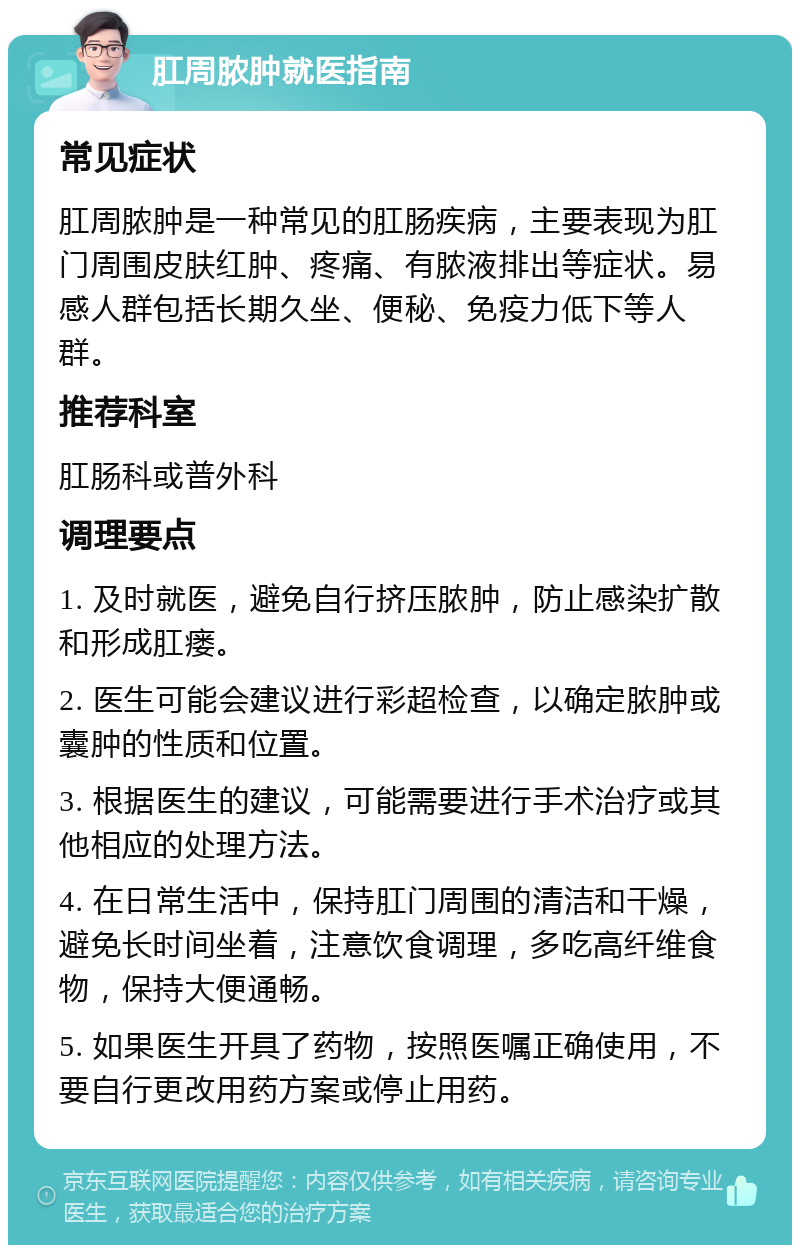 肛周脓肿就医指南 常见症状 肛周脓肿是一种常见的肛肠疾病，主要表现为肛门周围皮肤红肿、疼痛、有脓液排出等症状。易感人群包括长期久坐、便秘、免疫力低下等人群。 推荐科室 肛肠科或普外科 调理要点 1. 及时就医，避免自行挤压脓肿，防止感染扩散和形成肛瘘。 2. 医生可能会建议进行彩超检查，以确定脓肿或囊肿的性质和位置。 3. 根据医生的建议，可能需要进行手术治疗或其他相应的处理方法。 4. 在日常生活中，保持肛门周围的清洁和干燥，避免长时间坐着，注意饮食调理，多吃高纤维食物，保持大便通畅。 5. 如果医生开具了药物，按照医嘱正确使用，不要自行更改用药方案或停止用药。