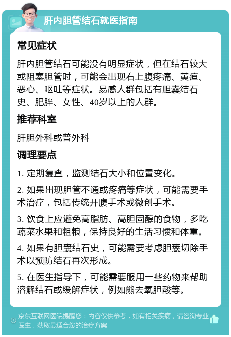 肝内胆管结石就医指南 常见症状 肝内胆管结石可能没有明显症状，但在结石较大或阻塞胆管时，可能会出现右上腹疼痛、黄疸、恶心、呕吐等症状。易感人群包括有胆囊结石史、肥胖、女性、40岁以上的人群。 推荐科室 肝胆外科或普外科 调理要点 1. 定期复查，监测结石大小和位置变化。 2. 如果出现胆管不通或疼痛等症状，可能需要手术治疗，包括传统开腹手术或微创手术。 3. 饮食上应避免高脂肪、高胆固醇的食物，多吃蔬菜水果和粗粮，保持良好的生活习惯和体重。 4. 如果有胆囊结石史，可能需要考虑胆囊切除手术以预防结石再次形成。 5. 在医生指导下，可能需要服用一些药物来帮助溶解结石或缓解症状，例如熊去氧胆酸等。