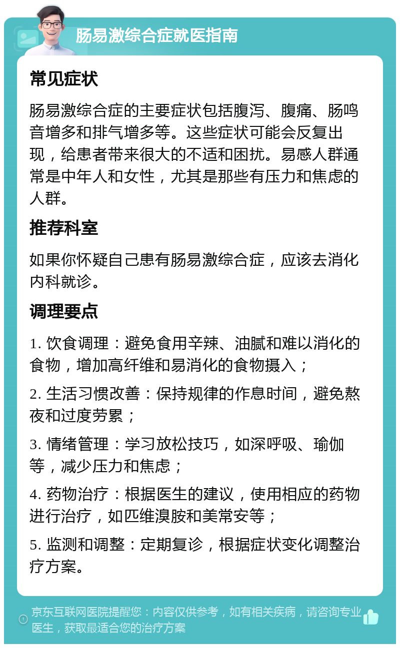 肠易激综合症就医指南 常见症状 肠易激综合症的主要症状包括腹泻、腹痛、肠鸣音增多和排气增多等。这些症状可能会反复出现，给患者带来很大的不适和困扰。易感人群通常是中年人和女性，尤其是那些有压力和焦虑的人群。 推荐科室 如果你怀疑自己患有肠易激综合症，应该去消化内科就诊。 调理要点 1. 饮食调理：避免食用辛辣、油腻和难以消化的食物，增加高纤维和易消化的食物摄入； 2. 生活习惯改善：保持规律的作息时间，避免熬夜和过度劳累； 3. 情绪管理：学习放松技巧，如深呼吸、瑜伽等，减少压力和焦虑； 4. 药物治疗：根据医生的建议，使用相应的药物进行治疗，如匹维溴胺和美常安等； 5. 监测和调整：定期复诊，根据症状变化调整治疗方案。