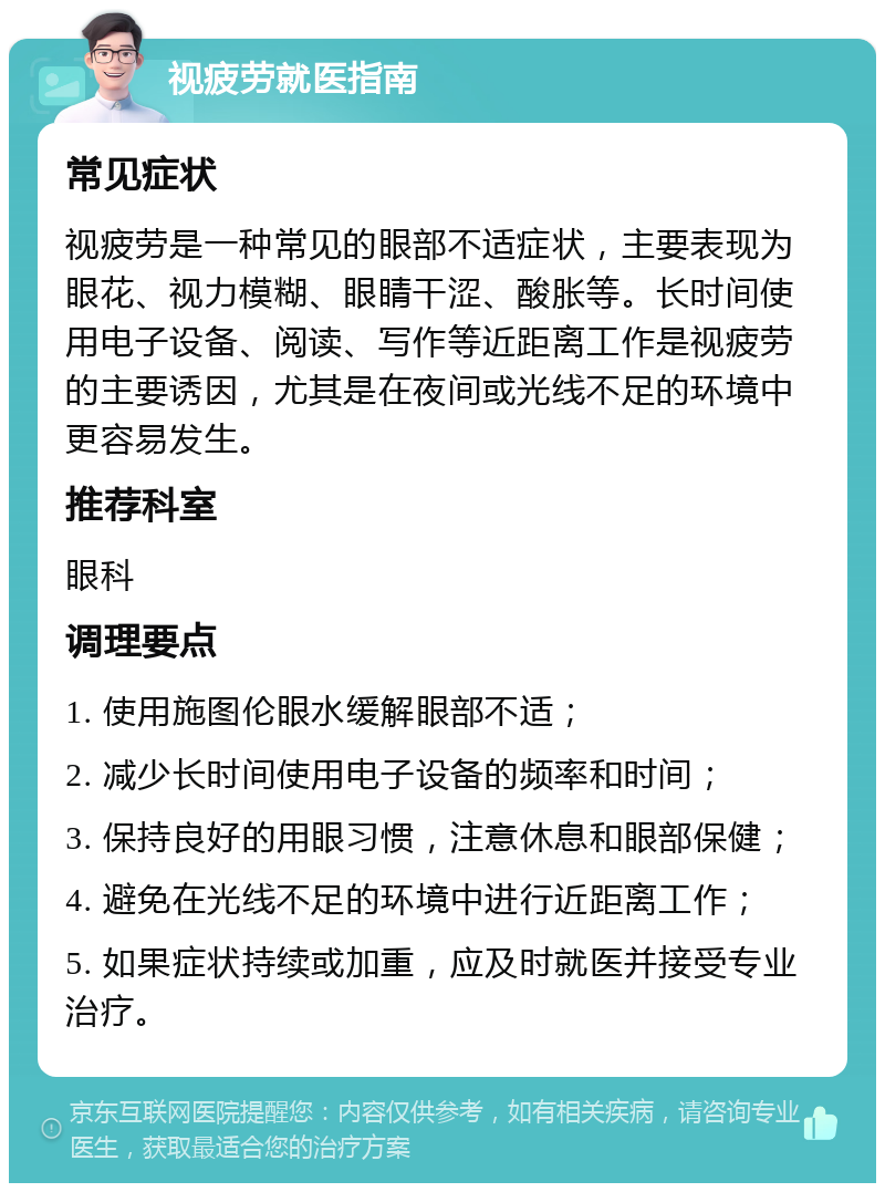 视疲劳就医指南 常见症状 视疲劳是一种常见的眼部不适症状，主要表现为眼花、视力模糊、眼睛干涩、酸胀等。长时间使用电子设备、阅读、写作等近距离工作是视疲劳的主要诱因，尤其是在夜间或光线不足的环境中更容易发生。 推荐科室 眼科 调理要点 1. 使用施图伦眼水缓解眼部不适； 2. 减少长时间使用电子设备的频率和时间； 3. 保持良好的用眼习惯，注意休息和眼部保健； 4. 避免在光线不足的环境中进行近距离工作； 5. 如果症状持续或加重，应及时就医并接受专业治疗。