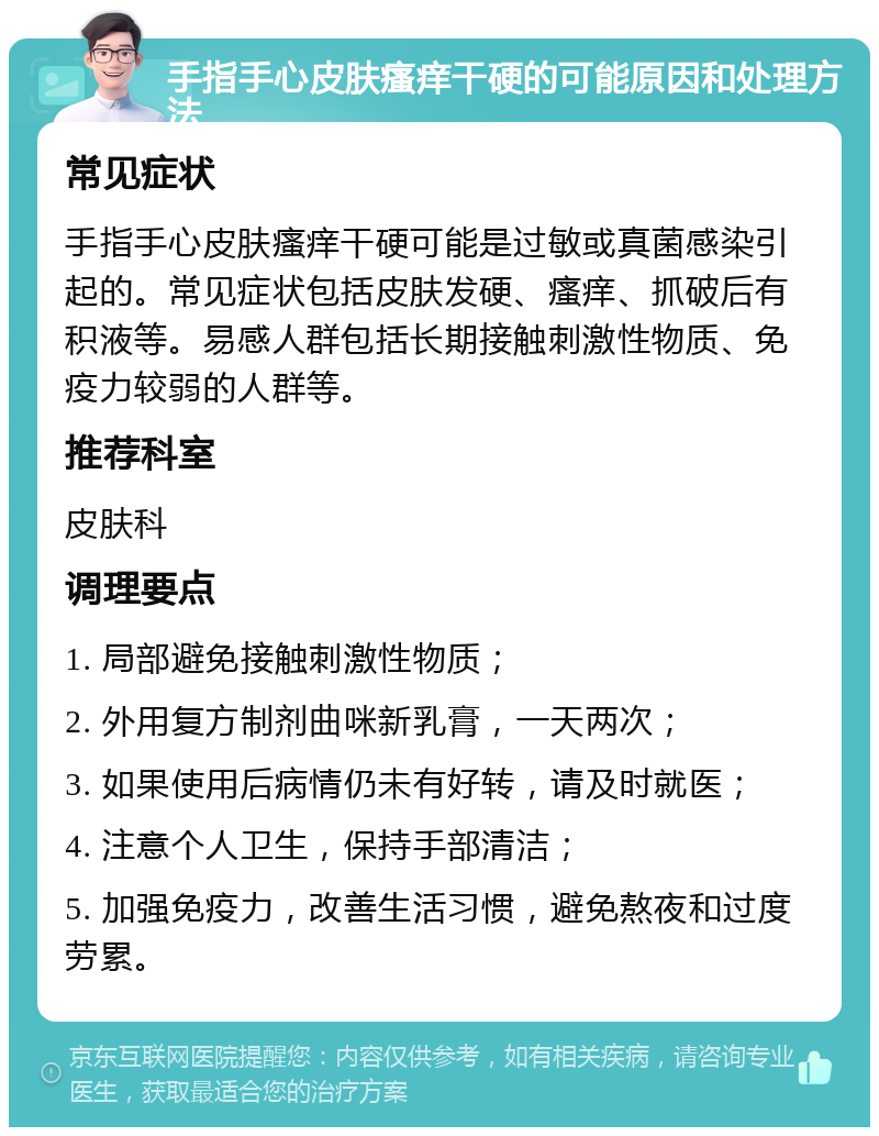 手指手心皮肤瘙痒干硬的可能原因和处理方法 常见症状 手指手心皮肤瘙痒干硬可能是过敏或真菌感染引起的。常见症状包括皮肤发硬、瘙痒、抓破后有积液等。易感人群包括长期接触刺激性物质、免疫力较弱的人群等。 推荐科室 皮肤科 调理要点 1. 局部避免接触刺激性物质； 2. 外用复方制剂曲咪新乳膏，一天两次； 3. 如果使用后病情仍未有好转，请及时就医； 4. 注意个人卫生，保持手部清洁； 5. 加强免疫力，改善生活习惯，避免熬夜和过度劳累。