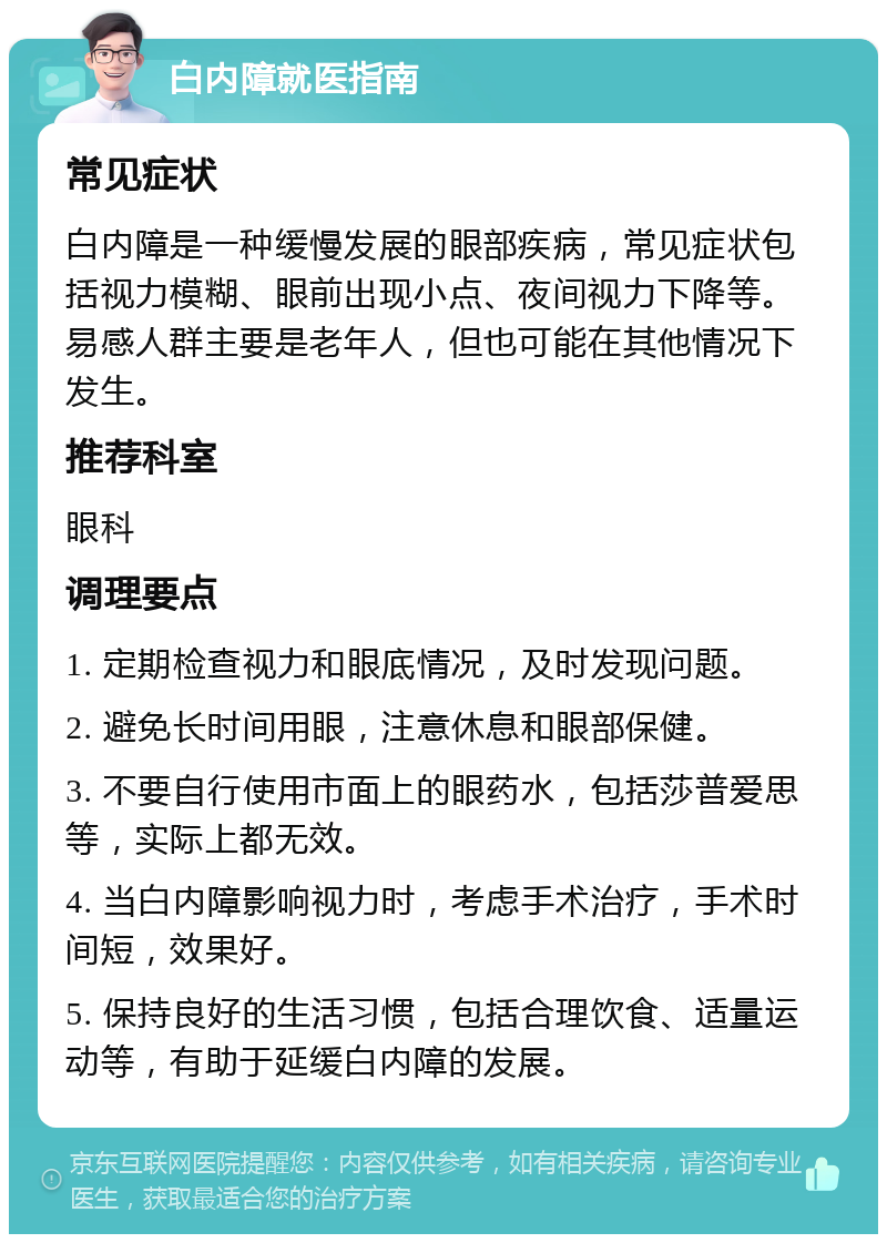 白内障就医指南 常见症状 白内障是一种缓慢发展的眼部疾病，常见症状包括视力模糊、眼前出现小点、夜间视力下降等。易感人群主要是老年人，但也可能在其他情况下发生。 推荐科室 眼科 调理要点 1. 定期检查视力和眼底情况，及时发现问题。 2. 避免长时间用眼，注意休息和眼部保健。 3. 不要自行使用市面上的眼药水，包括莎普爱思等，实际上都无效。 4. 当白内障影响视力时，考虑手术治疗，手术时间短，效果好。 5. 保持良好的生活习惯，包括合理饮食、适量运动等，有助于延缓白内障的发展。