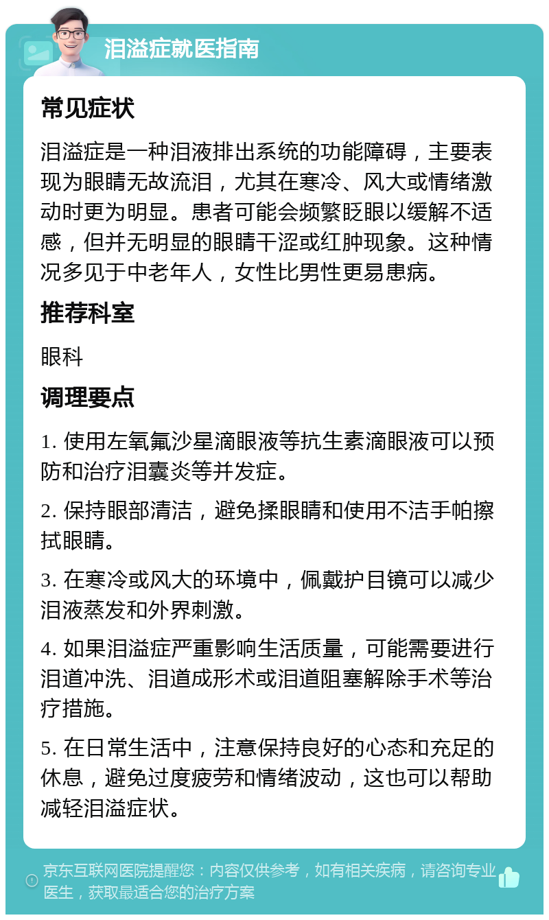 泪溢症就医指南 常见症状 泪溢症是一种泪液排出系统的功能障碍，主要表现为眼睛无故流泪，尤其在寒冷、风大或情绪激动时更为明显。患者可能会频繁眨眼以缓解不适感，但并无明显的眼睛干涩或红肿现象。这种情况多见于中老年人，女性比男性更易患病。 推荐科室 眼科 调理要点 1. 使用左氧氟沙星滴眼液等抗生素滴眼液可以预防和治疗泪囊炎等并发症。 2. 保持眼部清洁，避免揉眼睛和使用不洁手帕擦拭眼睛。 3. 在寒冷或风大的环境中，佩戴护目镜可以减少泪液蒸发和外界刺激。 4. 如果泪溢症严重影响生活质量，可能需要进行泪道冲洗、泪道成形术或泪道阻塞解除手术等治疗措施。 5. 在日常生活中，注意保持良好的心态和充足的休息，避免过度疲劳和情绪波动，这也可以帮助减轻泪溢症状。