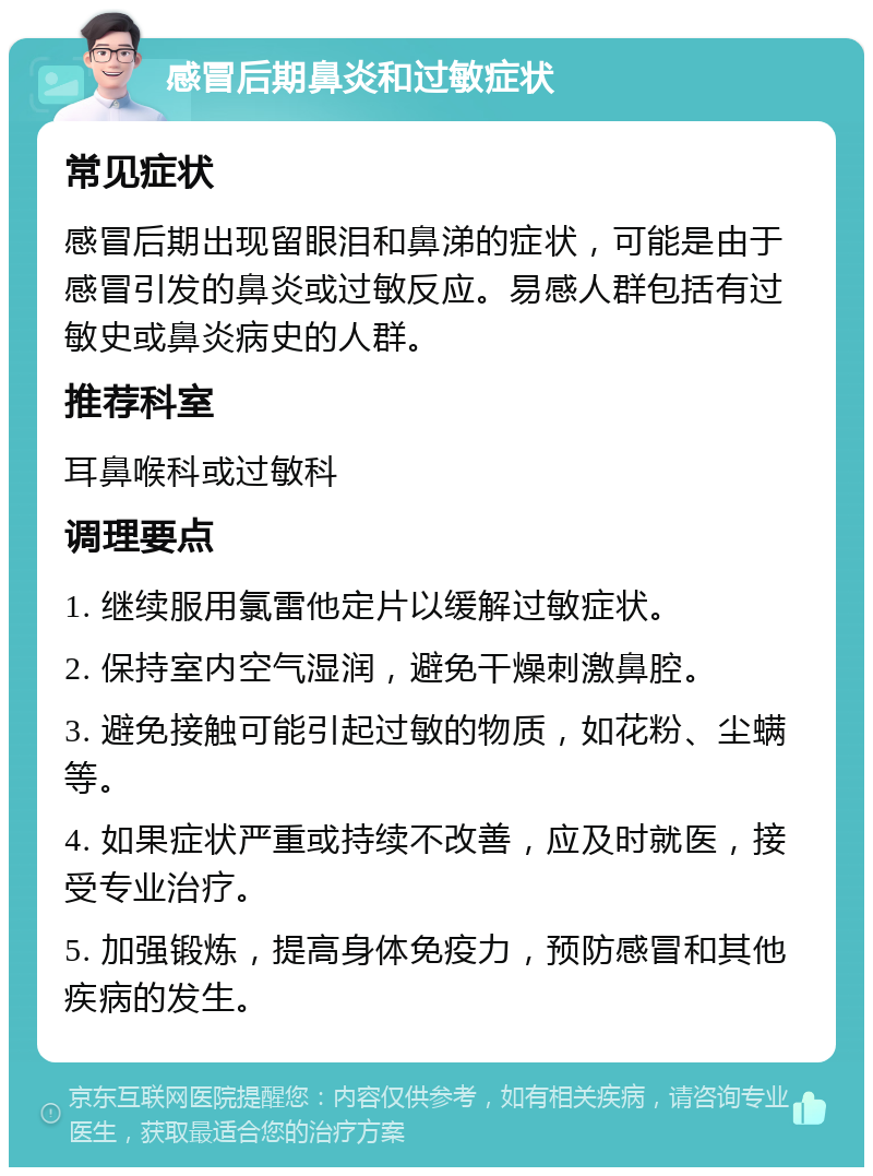 感冒后期鼻炎和过敏症状 常见症状 感冒后期出现留眼泪和鼻涕的症状，可能是由于感冒引发的鼻炎或过敏反应。易感人群包括有过敏史或鼻炎病史的人群。 推荐科室 耳鼻喉科或过敏科 调理要点 1. 继续服用氯雷他定片以缓解过敏症状。 2. 保持室内空气湿润，避免干燥刺激鼻腔。 3. 避免接触可能引起过敏的物质，如花粉、尘螨等。 4. 如果症状严重或持续不改善，应及时就医，接受专业治疗。 5. 加强锻炼，提高身体免疫力，预防感冒和其他疾病的发生。