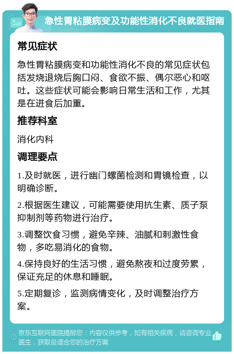 急性胃粘膜病变及功能性消化不良就医指南 常见症状 急性胃粘膜病变和功能性消化不良的常见症状包括发烧退烧后胸口闷、食欲不振、偶尔恶心和呕吐。这些症状可能会影响日常生活和工作，尤其是在进食后加重。 推荐科室 消化内科 调理要点 1.及时就医，进行幽门螺菌检测和胃镜检查，以明确诊断。 2.根据医生建议，可能需要使用抗生素、质子泵抑制剂等药物进行治疗。 3.调整饮食习惯，避免辛辣、油腻和刺激性食物，多吃易消化的食物。 4.保持良好的生活习惯，避免熬夜和过度劳累，保证充足的休息和睡眠。 5.定期复诊，监测病情变化，及时调整治疗方案。