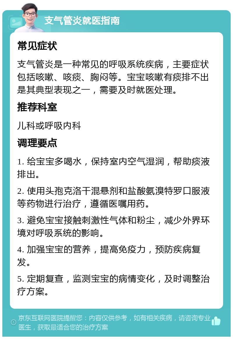 支气管炎就医指南 常见症状 支气管炎是一种常见的呼吸系统疾病，主要症状包括咳嗽、咳痰、胸闷等。宝宝咳嗽有痰排不出是其典型表现之一，需要及时就医处理。 推荐科室 儿科或呼吸内科 调理要点 1. 给宝宝多喝水，保持室内空气湿润，帮助痰液排出。 2. 使用头孢克洛干混悬剂和盐酸氨溴特罗口服液等药物进行治疗，遵循医嘱用药。 3. 避免宝宝接触刺激性气体和粉尘，减少外界环境对呼吸系统的影响。 4. 加强宝宝的营养，提高免疫力，预防疾病复发。 5. 定期复查，监测宝宝的病情变化，及时调整治疗方案。