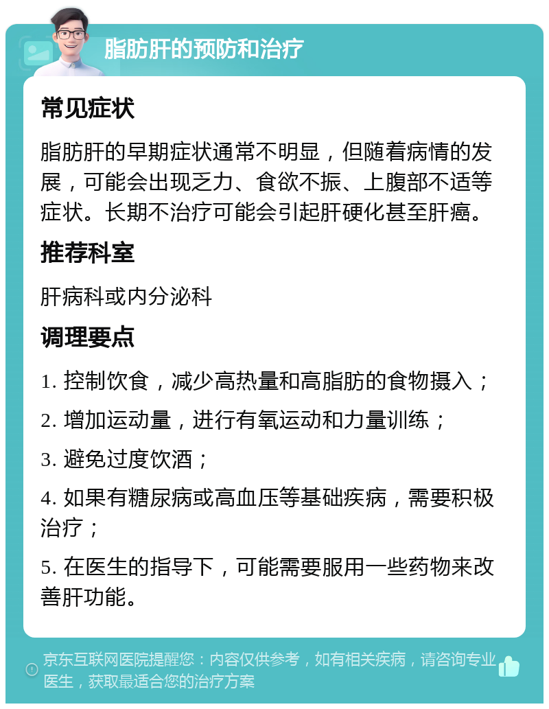 脂肪肝的预防和治疗 常见症状 脂肪肝的早期症状通常不明显，但随着病情的发展，可能会出现乏力、食欲不振、上腹部不适等症状。长期不治疗可能会引起肝硬化甚至肝癌。 推荐科室 肝病科或内分泌科 调理要点 1. 控制饮食，减少高热量和高脂肪的食物摄入； 2. 增加运动量，进行有氧运动和力量训练； 3. 避免过度饮酒； 4. 如果有糖尿病或高血压等基础疾病，需要积极治疗； 5. 在医生的指导下，可能需要服用一些药物来改善肝功能。