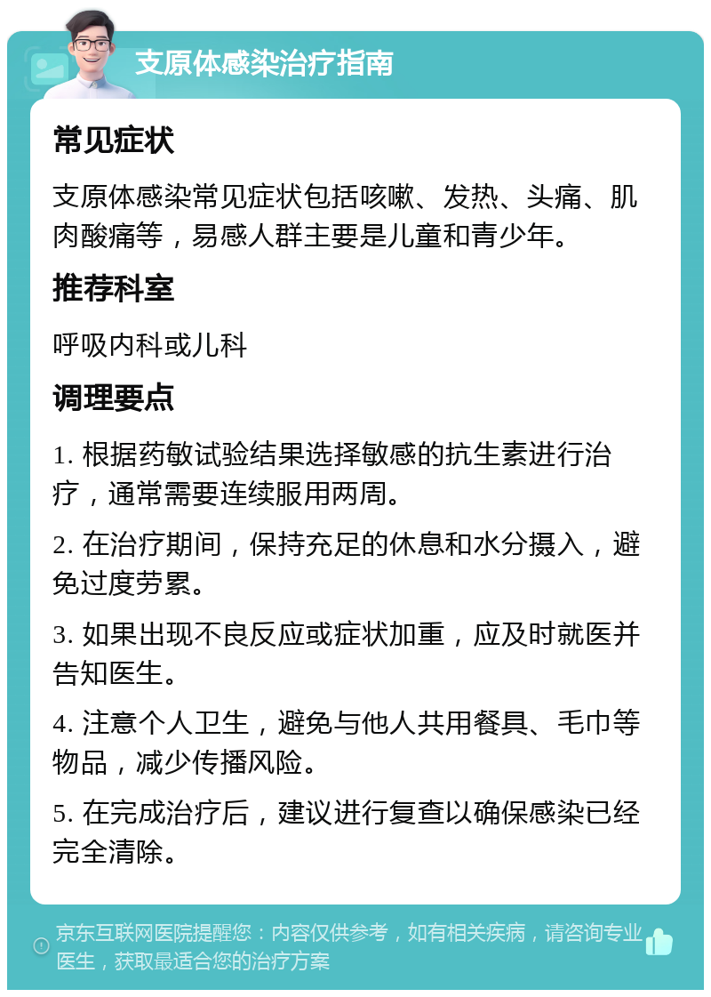 支原体感染治疗指南 常见症状 支原体感染常见症状包括咳嗽、发热、头痛、肌肉酸痛等，易感人群主要是儿童和青少年。 推荐科室 呼吸内科或儿科 调理要点 1. 根据药敏试验结果选择敏感的抗生素进行治疗，通常需要连续服用两周。 2. 在治疗期间，保持充足的休息和水分摄入，避免过度劳累。 3. 如果出现不良反应或症状加重，应及时就医并告知医生。 4. 注意个人卫生，避免与他人共用餐具、毛巾等物品，减少传播风险。 5. 在完成治疗后，建议进行复查以确保感染已经完全清除。