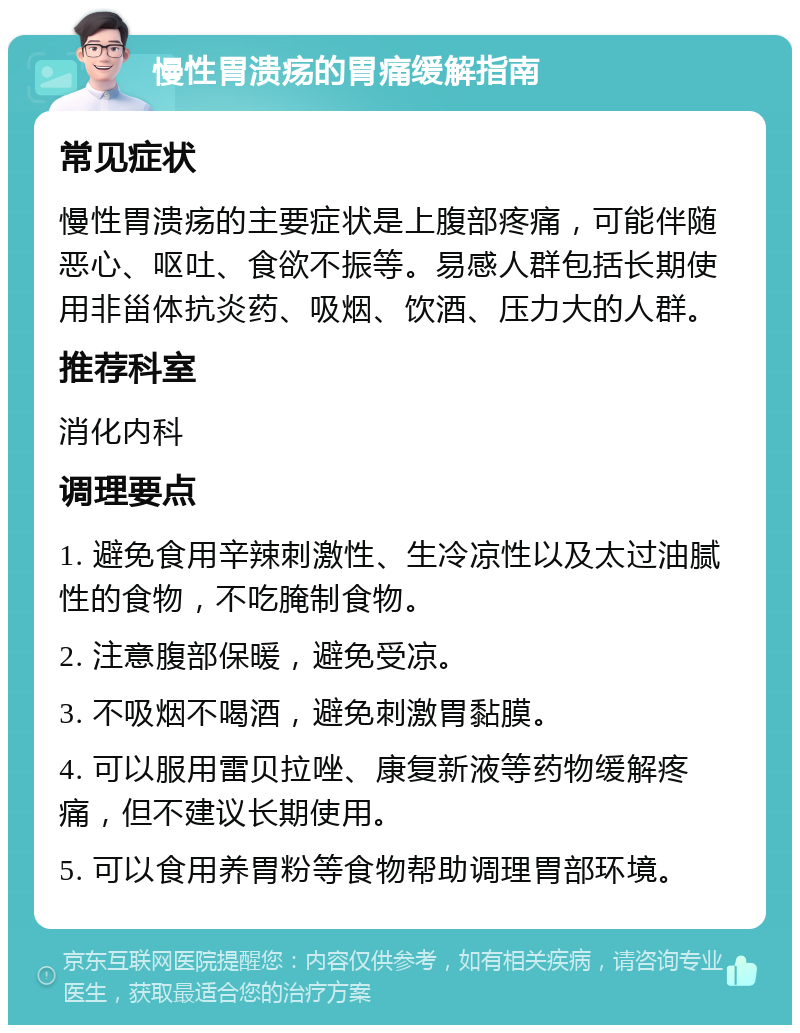 慢性胃溃疡的胃痛缓解指南 常见症状 慢性胃溃疡的主要症状是上腹部疼痛，可能伴随恶心、呕吐、食欲不振等。易感人群包括长期使用非甾体抗炎药、吸烟、饮酒、压力大的人群。 推荐科室 消化内科 调理要点 1. 避免食用辛辣刺激性、生冷凉性以及太过油腻性的食物，不吃腌制食物。 2. 注意腹部保暖，避免受凉。 3. 不吸烟不喝酒，避免刺激胃黏膜。 4. 可以服用雷贝拉唑、康复新液等药物缓解疼痛，但不建议长期使用。 5. 可以食用养胃粉等食物帮助调理胃部环境。