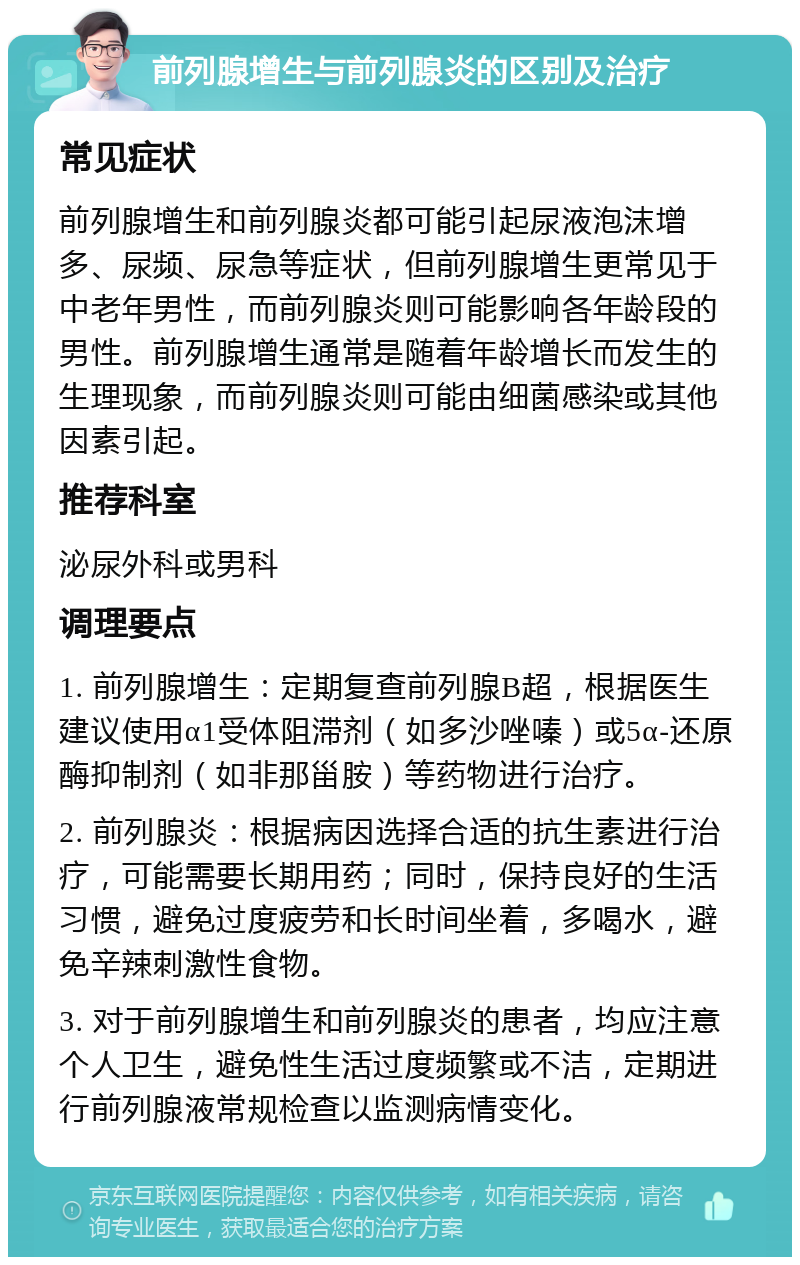 前列腺增生与前列腺炎的区别及治疗 常见症状 前列腺增生和前列腺炎都可能引起尿液泡沫增多、尿频、尿急等症状，但前列腺增生更常见于中老年男性，而前列腺炎则可能影响各年龄段的男性。前列腺增生通常是随着年龄增长而发生的生理现象，而前列腺炎则可能由细菌感染或其他因素引起。 推荐科室 泌尿外科或男科 调理要点 1. 前列腺增生：定期复查前列腺B超，根据医生建议使用α1受体阻滞剂（如多沙唑嗪）或5α-还原酶抑制剂（如非那甾胺）等药物进行治疗。 2. 前列腺炎：根据病因选择合适的抗生素进行治疗，可能需要长期用药；同时，保持良好的生活习惯，避免过度疲劳和长时间坐着，多喝水，避免辛辣刺激性食物。 3. 对于前列腺增生和前列腺炎的患者，均应注意个人卫生，避免性生活过度频繁或不洁，定期进行前列腺液常规检查以监测病情变化。