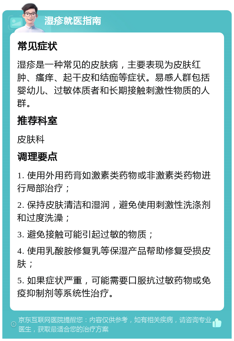 湿疹就医指南 常见症状 湿疹是一种常见的皮肤病，主要表现为皮肤红肿、瘙痒、起干皮和结痂等症状。易感人群包括婴幼儿、过敏体质者和长期接触刺激性物质的人群。 推荐科室 皮肤科 调理要点 1. 使用外用药膏如激素类药物或非激素类药物进行局部治疗； 2. 保持皮肤清洁和湿润，避免使用刺激性洗涤剂和过度洗澡； 3. 避免接触可能引起过敏的物质； 4. 使用乳酸胺修复乳等保湿产品帮助修复受损皮肤； 5. 如果症状严重，可能需要口服抗过敏药物或免疫抑制剂等系统性治疗。