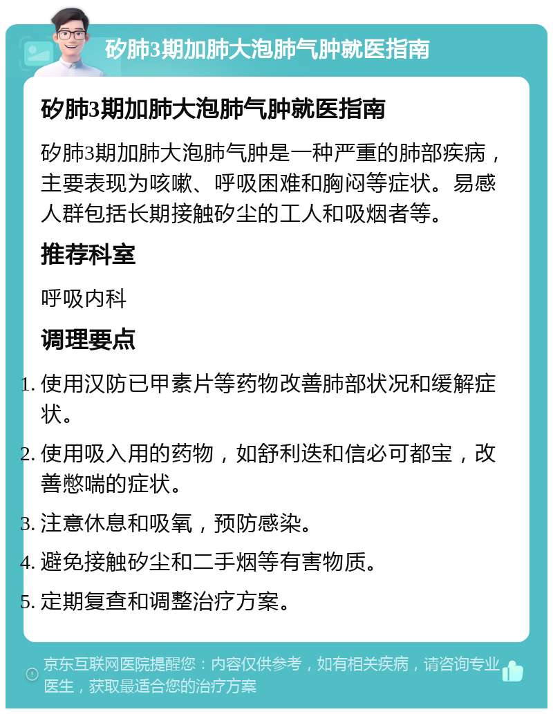 矽肺3期加肺大泡肺气肿就医指南 矽肺3期加肺大泡肺气肿就医指南 矽肺3期加肺大泡肺气肿是一种严重的肺部疾病，主要表现为咳嗽、呼吸困难和胸闷等症状。易感人群包括长期接触矽尘的工人和吸烟者等。 推荐科室 呼吸内科 调理要点 使用汉防已甲素片等药物改善肺部状况和缓解症状。 使用吸入用的药物，如舒利迭和信必可都宝，改善憋喘的症状。 注意休息和吸氧，预防感染。 避免接触矽尘和二手烟等有害物质。 定期复查和调整治疗方案。