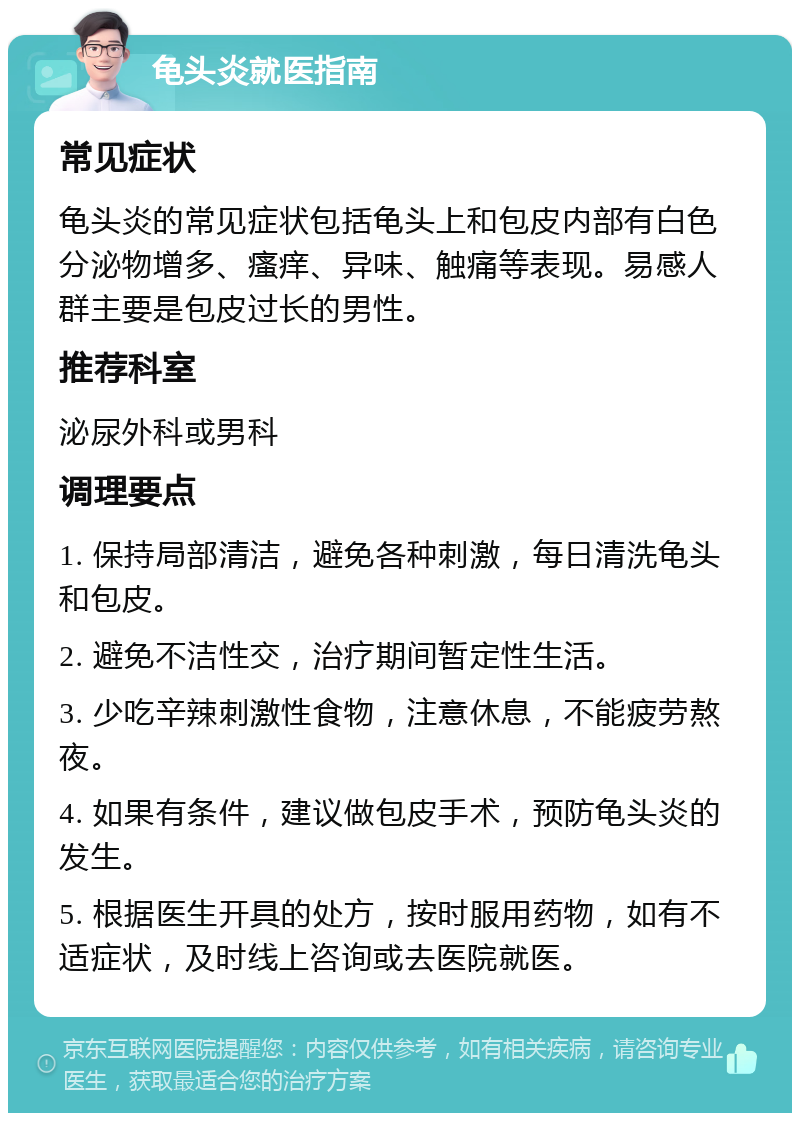 龟头炎就医指南 常见症状 龟头炎的常见症状包括龟头上和包皮内部有白色分泌物增多、瘙痒、异味、触痛等表现。易感人群主要是包皮过长的男性。 推荐科室 泌尿外科或男科 调理要点 1. 保持局部清洁，避免各种刺激，每日清洗龟头和包皮。 2. 避免不洁性交，治疗期间暂定性生活。 3. 少吃辛辣刺激性食物，注意休息，不能疲劳熬夜。 4. 如果有条件，建议做包皮手术，预防龟头炎的发生。 5. 根据医生开具的处方，按时服用药物，如有不适症状，及时线上咨询或去医院就医。