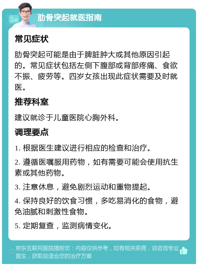 肋骨突起就医指南 常见症状 肋骨突起可能是由于脾脏肿大或其他原因引起的。常见症状包括左侧下腹部或背部疼痛、食欲不振、疲劳等。四岁女孩出现此症状需要及时就医。 推荐科室 建议就诊于儿童医院心胸外科。 调理要点 1. 根据医生建议进行相应的检查和治疗。 2. 遵循医嘱服用药物，如有需要可能会使用抗生素或其他药物。 3. 注意休息，避免剧烈运动和重物提起。 4. 保持良好的饮食习惯，多吃易消化的食物，避免油腻和刺激性食物。 5. 定期复查，监测病情变化。