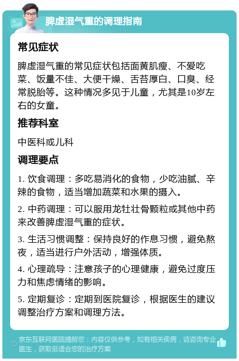 脾虚湿气重的调理指南 常见症状 脾虚湿气重的常见症状包括面黄肌瘦、不爱吃菜、饭量不佳、大便干燥、舌苔厚白、口臭、经常脱胎等。这种情况多见于儿童，尤其是10岁左右的女童。 推荐科室 中医科或儿科 调理要点 1. 饮食调理：多吃易消化的食物，少吃油腻、辛辣的食物，适当增加蔬菜和水果的摄入。 2. 中药调理：可以服用龙牡壮骨颗粒或其他中药来改善脾虚湿气重的症状。 3. 生活习惯调整：保持良好的作息习惯，避免熬夜，适当进行户外活动，增强体质。 4. 心理疏导：注意孩子的心理健康，避免过度压力和焦虑情绪的影响。 5. 定期复诊：定期到医院复诊，根据医生的建议调整治疗方案和调理方法。